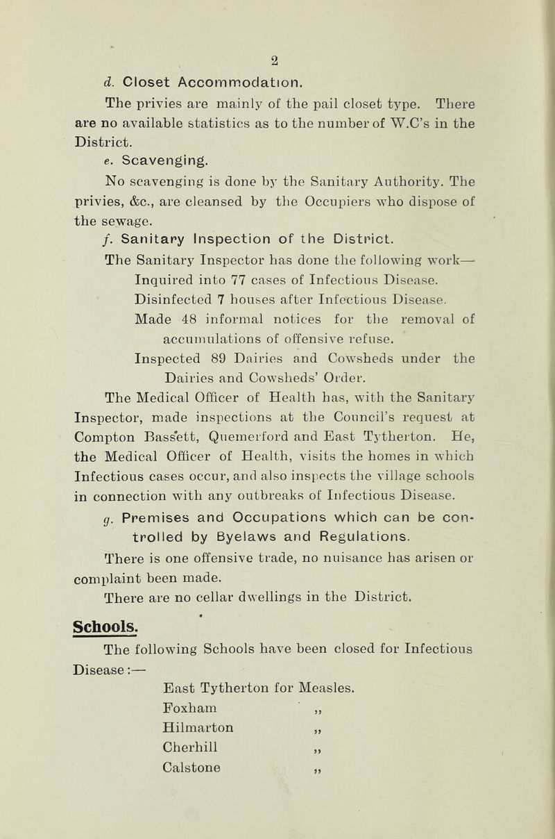d. Closet Accommodation. The privies are mainly of the pail closet type. There are no available statistics as to the number of W.C’s in the District. e. Scavenging. No scavenging is done by the Sanitary Authority. The privies, &c., are cleansed by the Occupiers who dispose of the sewage. /. Sanitary Inspection of the District. The Sanitary Inspector has done the following work— Inquired into 77 cases of Infectious Disease. Disinfected 7 houses after Infectious Disease. Made 48 informal notices for the removal of accumulations of offensive refuse. Inspected 89 Dairies and Cowsheds under the Dairies and Cowsheds’ Order. The Medical Officer of Health has, with the Sanitary Inspector, made inspections at the Council’s request at Compton Bassett, Quemerford and East Tytherton. He, the Medical Officer of Health, visits the homes in which Infectious cases occur, and also inspects the village schools in connection with any outbreaks of Infectious Disease. g. Premises and Occupations which can be con- trolled by Byelaws and Regulations. There is one offensive trade, no nuisance has arisen or complaint been made. There are no cellar dwellings in the District. Schools. The following Schools have been closed for Infectious Disease:— East Tytherton for Measles. Foxham „ Hilmarton ,, Cherhill ,, Calstone „