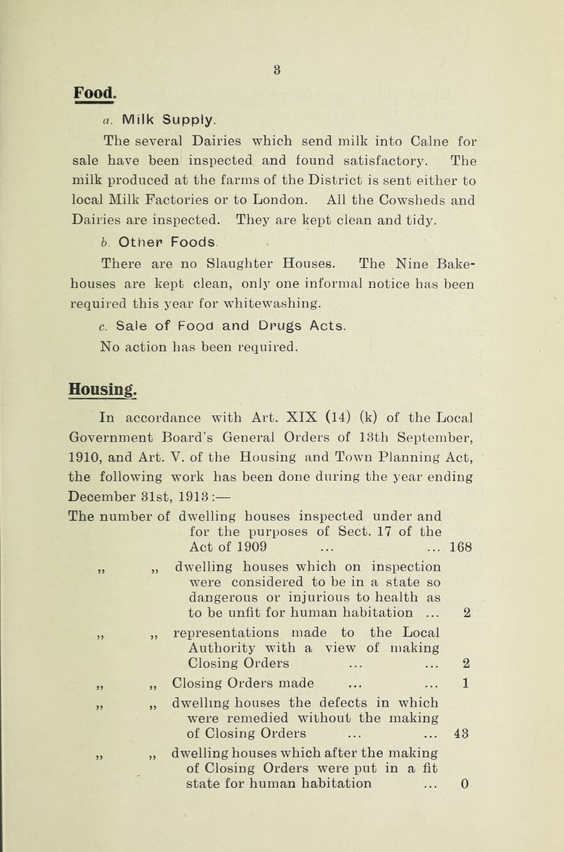 8 Food. a. Milk Supply. The several Dairies which send milk into Caine for sale have been inspected and found satisfactory. The milk produced at the farms of the District is sent either to local Milk Factories or to London. All the Cowsheds and Dairies are inspected. They are kept clean and tidy. b. Other Foods There are no Slaughter Houses. The Nine Bake- houses are kept clean, only one informal notice has been required this year for whitewashing. c. Sale of Food and Drugs Acts. No action has been required. Housing. In accordance with Art. XIX (14) (k) of the Local Government Board’s General Orders of 18th September, 1910, and Art. Y. of the Housing and Town Planning Act, the following work has been done during the year ending December 31st, 1913:— The number of dwelling houses inspected under and for the purposes of Sect. 17 of the Act of 1909 ... ... 168 „ „ dwelling houses which on inspection were considered to be in a state so dangerous or injurious to health as to be unfit for human habitation ... 2 „ „ representations made to the Local Authority with a view of making Closing Orders ... ... 2 „ ,, Closing Orders made ... ... 1 „ „ dwelling houses the defects in which were remedied without the making of Closing Orders ... ... 43 ,, ,, dwelling houses which after the making of Closing Orders were put in a fit state for human habitation ... 0