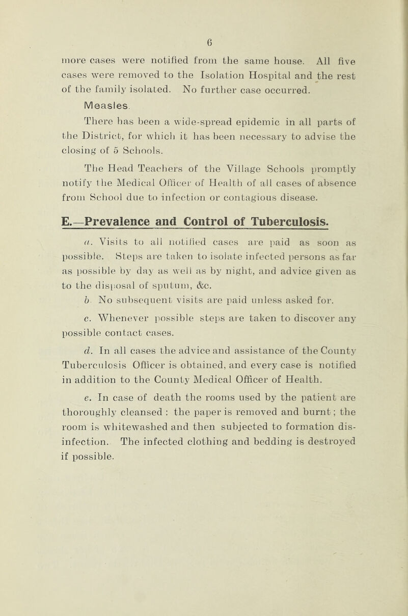 more cases were notified from the same house. All five cases were removed to the Isolation Hospital and the rest of the family isolated. No further case occurred. Measles. There has been a wide-spread epidemic in all parts of the District, for which it has been necessary to advise the closing of 5 Schools. The Head Teachers of the Village Schools promptly notify t he Medical Officer of Health of all cases of absence from School due to infection or contagious disease. E.—Prevalence and Control of Tuberculosis. a. Visits to all notified cases are paid as soon as possible. Steps are taken to isolate infected persons as far as possible by day as well as by night, and advice given as to the disposal of sputum, &c. b No subsequent visits are paid unless asked for. c. Whenever possible steps are taken to discover any possible contact cases. d. In all cases the advice and assistance of the County Tuberculosis Officer is obtained, and every case is notified in addition to the County Medical Officer of Health. e. In case of death the rooms used by the patient are thoroughly cleansed : the paper is removed and burnt; the room is whitewashed and then subjected to formation dis- infection. The infected clothing and bedding is destroyed if possible.