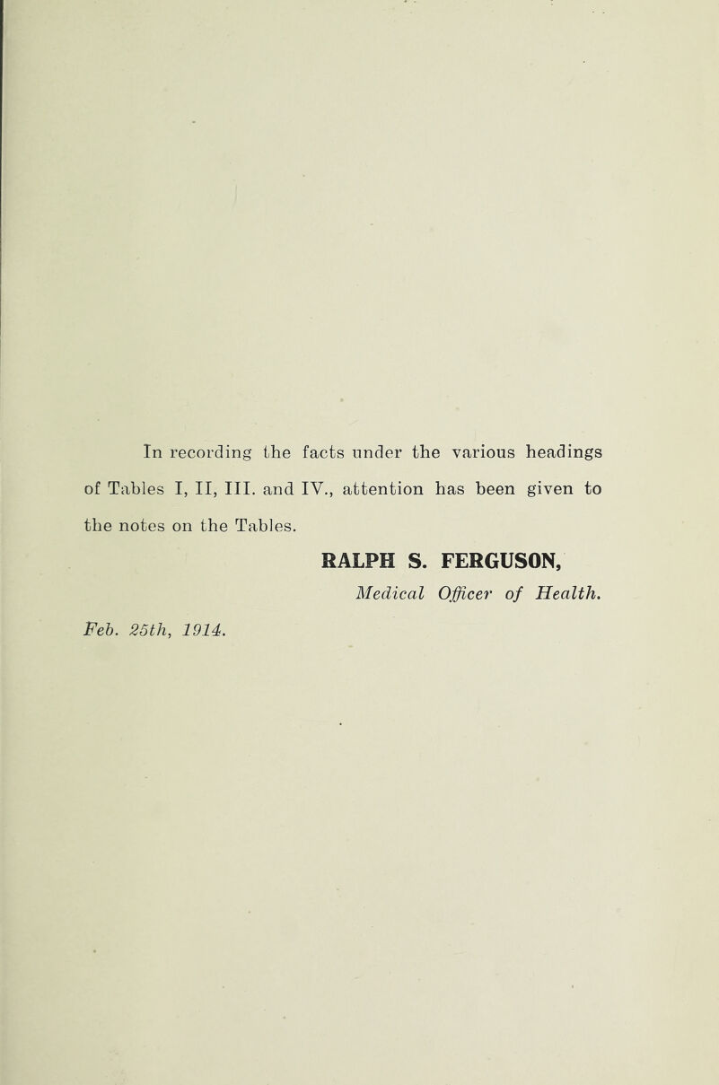 of Tables I, II, III. and IV., attention has been given to the notes on the Tables. RALPH S. FERGUSON, Medical Officer of Health. Feb. 25th, 1914.
