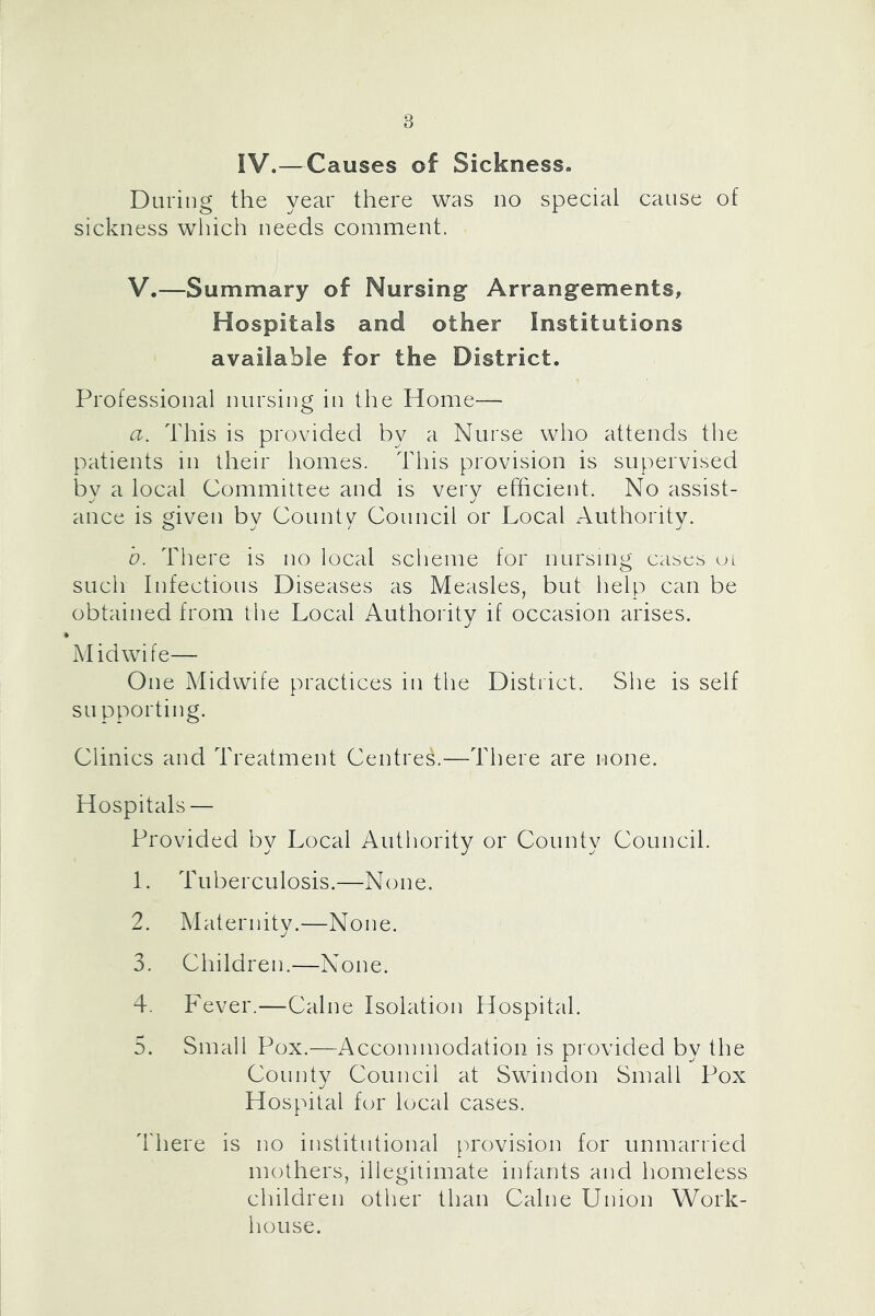 IV.—Causes of Sickness. During the year there was no special cause of sickness which needs comment. V.—Summary of Nursing Arrangements, Hospitals and other Institutions available for the District. Professional nursing in the Home— a. This is provided by a Nurse who attends the patients in their homes. This provision is supervised bv a local Committee and is very efficient. No assist- ance is given bv Countv Council or Local Authority. b. There is no local scheme for nursing cases ui such Infectious Diseases as Measles, but help can be obtained from the Local Authority if occasion arises. Midwife— One Midwife practices in the District. She is self su pporting. Clinics and Treatment Centres.—There are none. Hospitals — Provided by Local Authority or County Council. 1. Tuberculosis.—None. 2. Maternity.—None. 3. Children.—None. 4. Fever.—Caine Isolation Piospital. 5. Small Pox.—Accommodation is provided by the County Council at Swindon Small Pox Hospital for local cases. 4'here is no institutional [U'ovision for unmarried mothers, illegitimate infants and homeless children other than Caine Union Work- house.