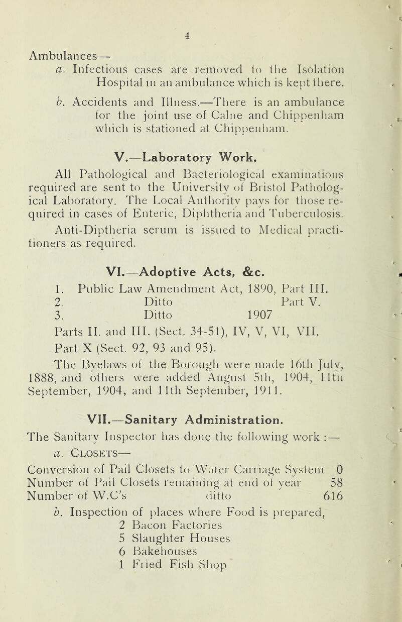 Ambulances— a. Infectious cases are removed to the Isolation Hospital in an ambulance which is kept there. b. Accidents and Illness.—There is an ambulance for the joint use of Caine and Chippenham which is stationed at Chippenham. V.—Laboratory Work. All Pathological and Bacteriological examinations required are sent to the University of Bristol Patholog- ical Laboratory. The Local Authority pays for those re- quired in cases of Enteric, Diphtheria and dhiberculosis. Anti-Diptheria serum is issued to Medical practi- tioners as required. VI.—Adoptive Acts, &c. 1. Public Law Amendment Act, 1890, Part III. 2 Ditto Part V. 3. Ditto 1907 Parts IL and III. (Sect. 34-51), IV, V, VI, VTI. Part X (Sect. 92, 93 and 95). The Byelaws of the Borough were made 16th July, 1888, and others were added August 5th, 1904, 11th September, 1904, and 11th September, 1911. VII.—Sanitary Administration. The Sanitary Inspector has done the following work : — a. Closkts— Conversion of Pail Closets to Water Carriage System 0 Number of Pail Closets remaining at end of year 58 Number of W.C’s ditto 616 b. Inspection of [)laces where Food is prepared, 2 Bacon Factories 5 Slaughter Houses 6 Bakehouses 1 Fried Fish wShop