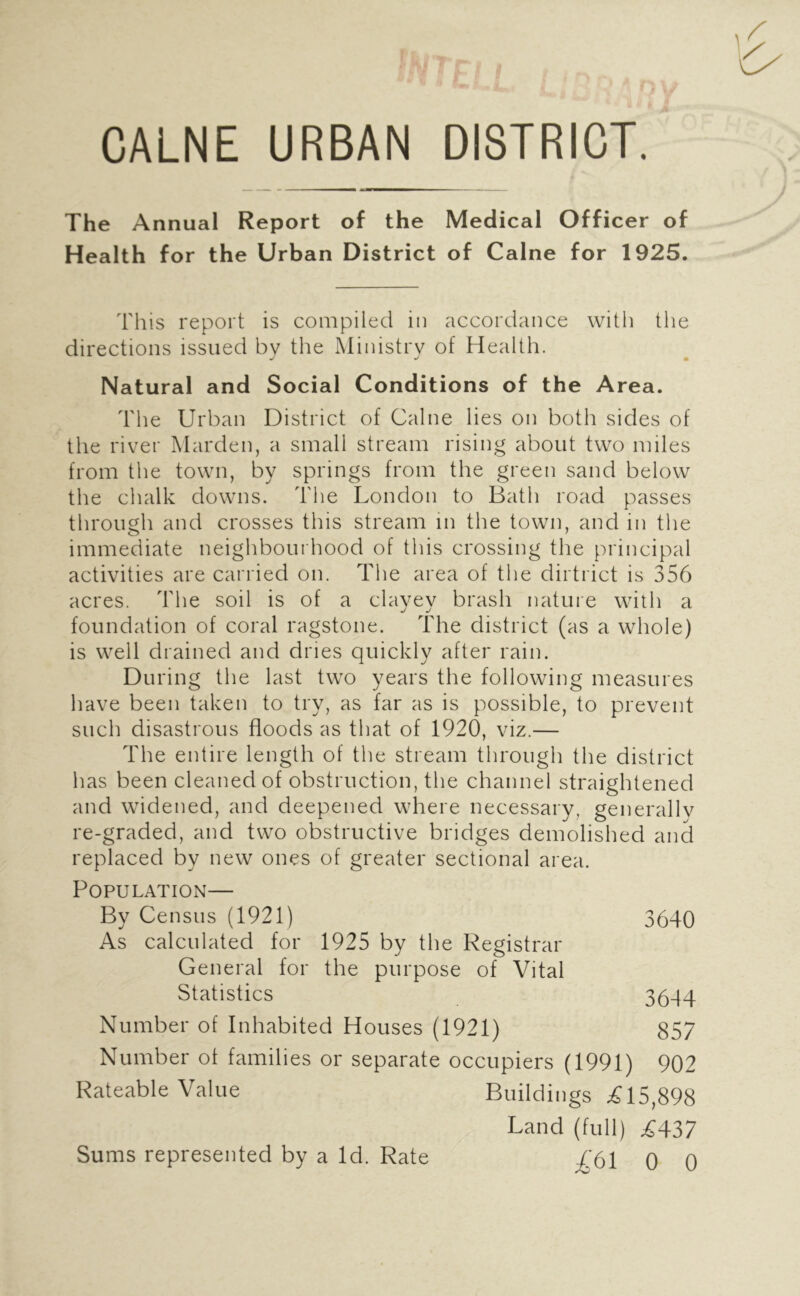 CALNE URBAN DISTRICT. The Annual Report of the Medical Officer of Health for the Urban District of Caine for 1925. This report is compiled in accordance with the directions issued bv the Ministry of Health. J m Natural and Social Conditions of the Area. The Urban District of Caine lies on both sides of the river Marden, a small stream rising about two miles from the town, by springs from the green sand below the chalk downs. The London to Bath road passes through and crosses this stream in the town, and in the immediate neighbourhood of this crossing the principal activities are carried on. The area of the dirtrict is 356 acres. The soil is of a clayey brash nature with a foundation of coral ragstone. Idie district (as a whole) is well drained and dries quickly after rain. During the last two years the following measures have been taken to try, as far as is possible, to prevent such disastrous floods as that of 1920, viz.— The entire length of the stream through the district has been cleaned of obstruction, the channel straightened and widened, and deepened where necessary, generallv re-graded, and two obstructive bridges demolished and replaced by new ones of greater sectional area. Population— By Census (1921) 3640 As calculated for 1925 by the Registrar General for the purpose of Vital Statistics 3644 Number of Inhabited Houses (1921) 857 Number of families or separate occupiers (1991) 902 Rateable Value Buildings ;fil5,898 Land (full) ^437 ;4'61 0 0 Sums represented by a Id. Rate