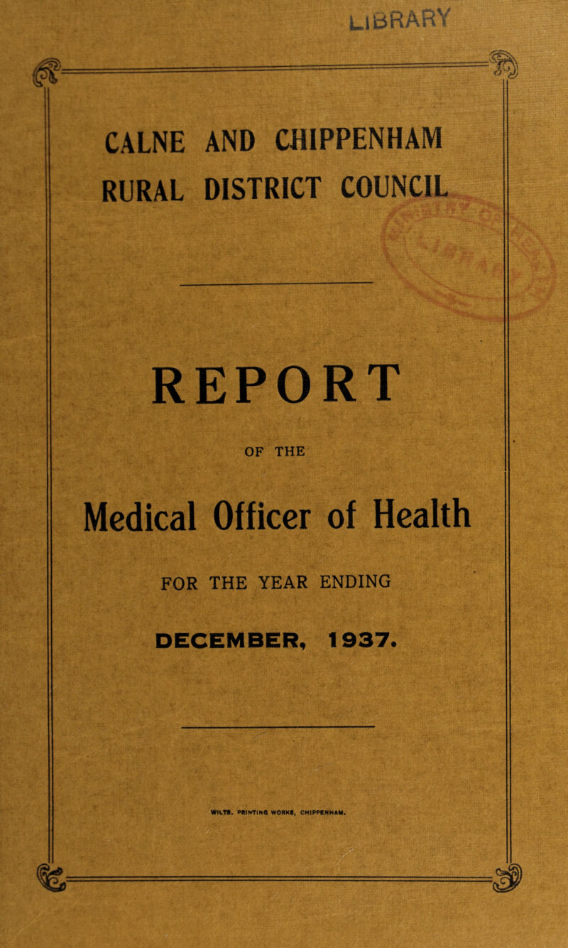 CALNE AND CHIPPENHAM RURAL DISTRICT COUNCIL REPORT OF THE Medical Officer of Health FOR THE YEAR ENDING DECEMBER, 1937. WILT*. PRINTINQ WORK*, CHIPPCNHAM,