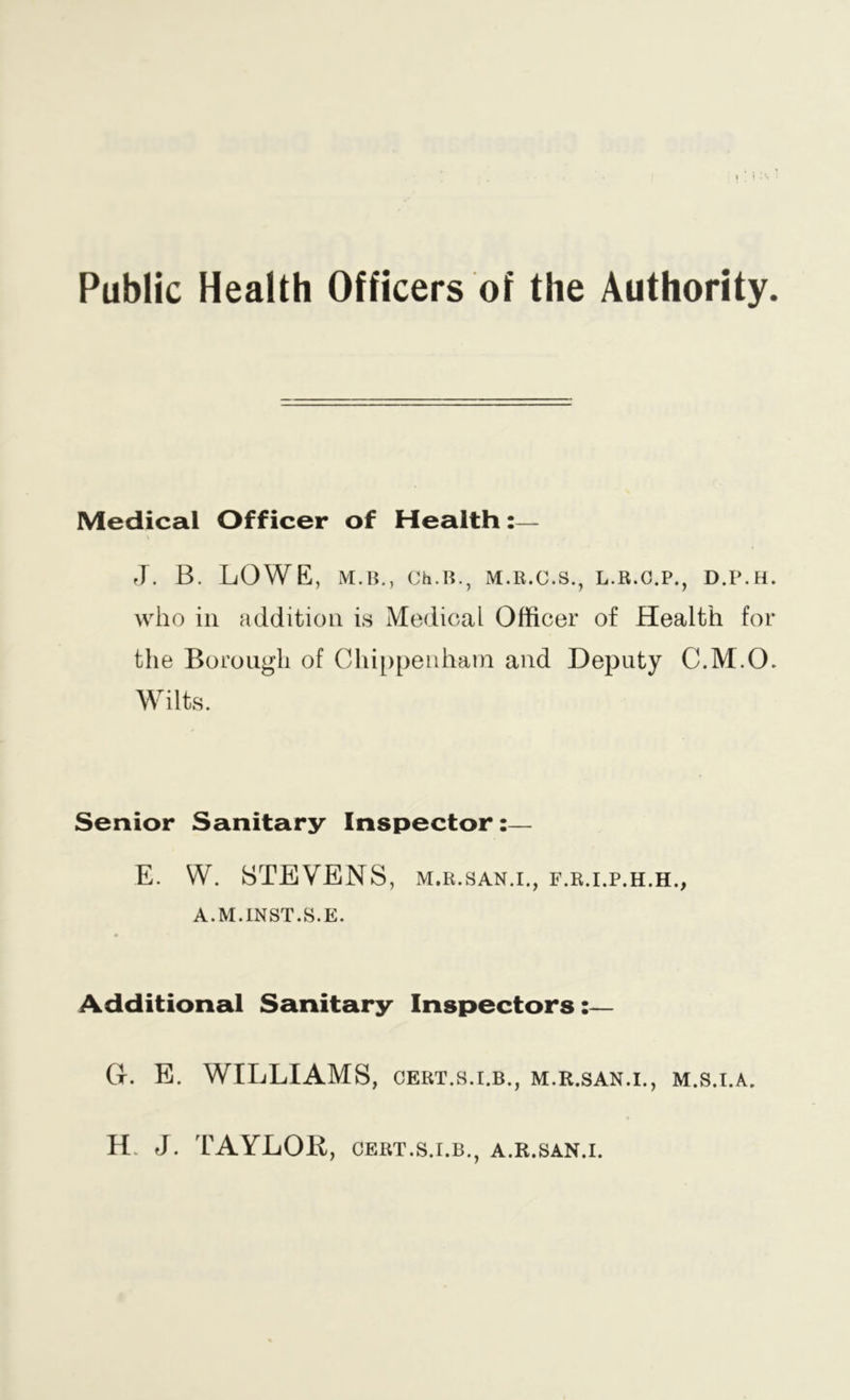 Public Health Officers of the Authority. Medical Officer of Health J. B. LOWE, M.B., Ch.H., M.R.C.S., L.B.C.P., D.P.H. who in addition is Medical Officer of Health for the Borough of Chippenham and Deputy C.M.O. Wilts. Senior Sanitary Inspector:— W. STEVENS, M.R.SAN.I., F.R.I.P.H.H., A.M.INST.S.E. Additional Sanitary Inspectors:— Gc. E. WILLIAMS, cert.s.i.b., m.r.san.i., m.s.i.a. H. J. TAYLOR, CERT.S.I.B., a.r.san.i.