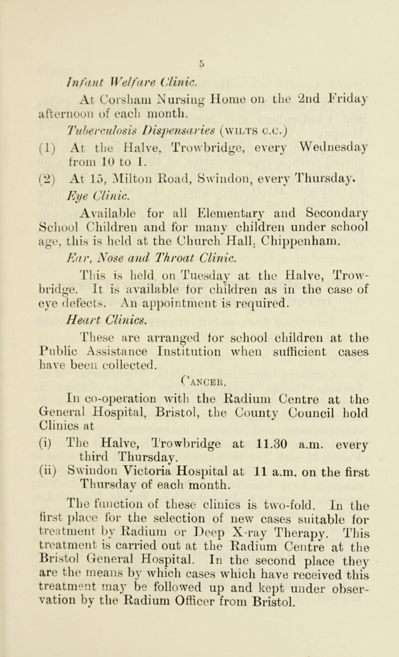 Infant Welfare Clinic. At Corsliaiii Nursing Home on the 2nd Friday afternoon of each month. Tuhercnlosis JHsj^ensaries (wilts c.c.) (1) At the Halve, Trowbridge, every Wednesday from lU to 1. (2) At 1.3, Milton Hoad, Swindon, every Thursday. Eye Clinic. Available for all Elementary and Secondary School Children and for many children under school age, this is held at the Church Hall. Chippenham. Ear, Nose and Throat Clinic. This is held on Tuesdav at the Halve, Trow- bridge. It is available for children as in the case of O eye defects. An appointment is required. Heart Clinics. These are arranged for school children at the Public Assistance Institution when sufficient cases have been collected. Cancer. In co-operation with the Radium Centre at the General Hospital, Bristol, the County Council hold Clinics at (i) The Halve, Trowbridge at 11.30 a.m. every third Thursday. (ii) Swindon Victoria Hospital at 11 a.m. on the first Thursdav of each month. t.' The function of these clinics is two-fold. In the first place for the selection of new cases suitable for treatment by Radium or Deep X-ray Therapy. This treatment is carried out at the Radium Centre at the Bristol General Hospital. In the second place they are the means by which cases which have received this treatment may be followed up and kept under obser- vation by the Radium Officer from Bristol.