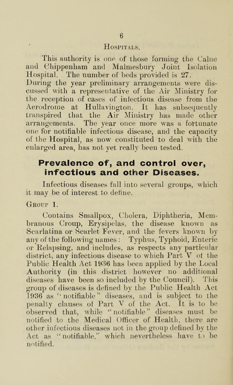 H 0SPITAL8. This authority is one of those forming the Caliie and diippenham and Malmesbury Joint Isolation Hospital. The number of beds provided is 27. During the year preliminary arrangements were dis- cussed with a representative of the x\ir Ministry for the reception of cases of iniectious disease from the Aerodrome at Hullavington. It has subsecpieiitly transpired that the Air Ministry has made other arrangements. The year once more was a fortunate one for notifiable infectious disease, and the capacity of the Hospital, as now constituted to deal with the enlarged area, has not yet really been tested. Prevalence of, and control over, infectious and other Diseases. Infectious diseases fall into several groups, which it may be of interest to define. Group 1. Contains Smallpox, Cholera, Diphtheria, Mem- branous Croup, Erysipelas, the disease knoAvn as Scarlatina or Scarlet Fever, and the fevers known by any of the following names : Typhus, Typhoid, Enteric or Ilelapsing, and includes, as respects any particular district, any infectious disease to which Part V of the Public Health Act 1936 has been applied by the Local Authority (in this district liowever no additional diseases have been so included by the Council). This group of diseases is defined by the Public Health Act 1936 as ‘‘notifiable” diseases, and is subject to the penalty clauses of Part V of the Act. It is to be observed that, while “ notifiable ” diseases must be notified to the Medical Officer of Health, there are other infectious diseases not in the group defined by the Act as ‘‘notifiable,” which nevertheless liave to be notified.