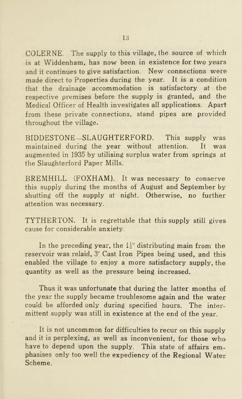 COLERNE. The supply to this village, the source of which is at Widdenham, has now been in existence for two years and it continues to give satisfaction. New connections were made direct to Properties during the year. It is a condition that the drainage accommodation is satisfactory at the respective premises before the supply is granted, and the Medical Officer of Health investigates all applications. Apart from these private connections, stand pipes are provided throughout the village. BIDDESTONE—SLAUGHTERFORD. This supply was maintained during the year without attention. It was augmented in 1935 by utilising surplus water from springs at the Slaughterford Paper Mills. BREMHILL (FOXHAM). It was necessary to conserve this supply during the months of August and September by shutting off the supply at night. Otherwise, no further attention was necessary. TYTHERTON. It is regrettable that this supply still gives cause for considerable anxiety. In the preceding year, the U distributing main from the reservoir was relaid, 3 Cast Iron Pipes being used, and this enabled the village to enjoy a more satisfactory supply, the quantity as well as the pressure being increased. Thus it was unfortunate that during the latter months of the year the supply became troublesome again and the water could be afforded only during specified hours. The inter- mittent supply was still in existence at the end of the year. It is not uncommon for difficulties to recur on this supply and it is perplexing, as well as inconvenient, for those who have to depend upon the supply. This state of affairs em- phasises only too well the expediency of the Regional Water Scheme.