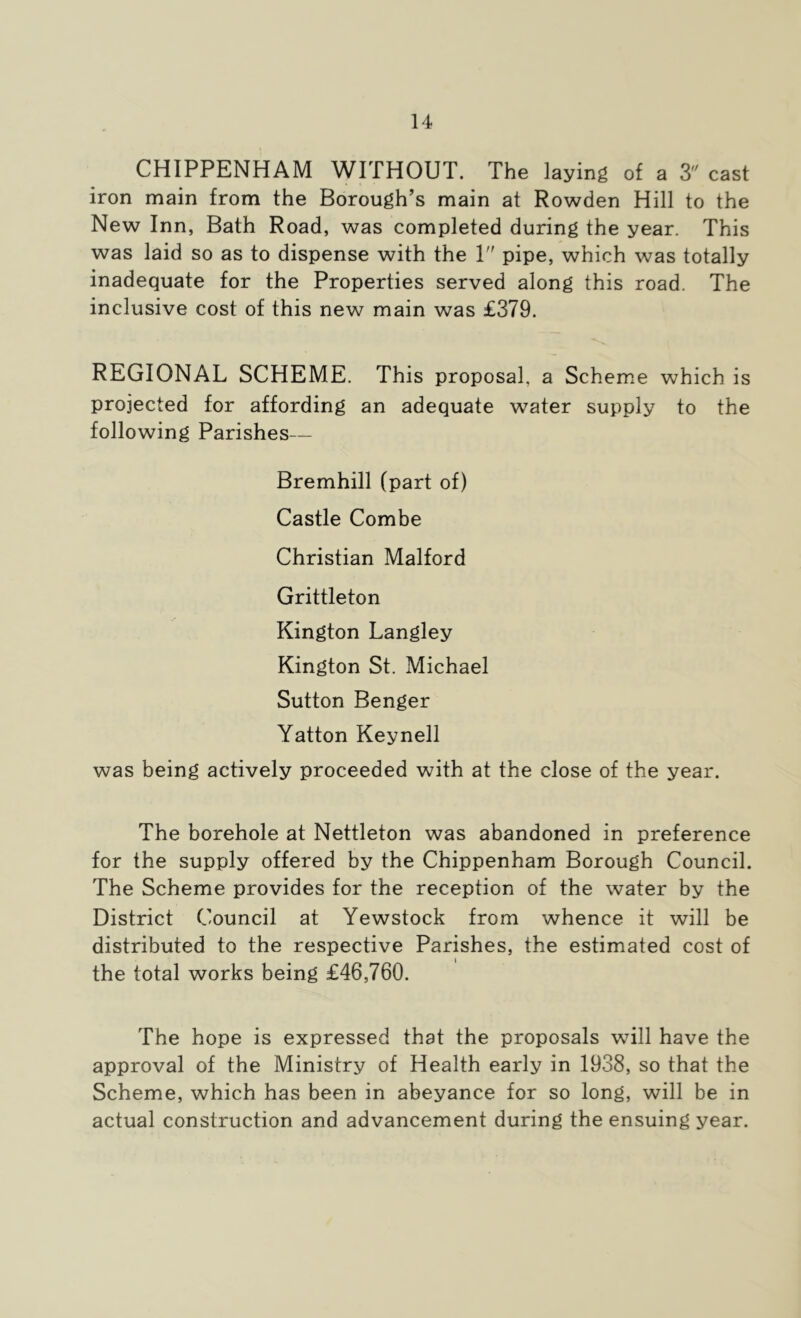 CHIPPENHAM WITHOUT. The laying of a 3 cast iron main from the Borough’s main at Rowden Hill to the New Inn, Bath Road, was completed during the year. This was laid so as to dispense with the 1 pipe, which was totally inadequate for the Properties served along this road. The inclusive cost of this new main was £379. REGIONAL SCHEME. This proposal, a Scheme which is projected for affording an adequate water supply to the following Parishes— Bremhill (part of) Castle Combe Christian Malford Grittleton Kington Langley Kington St. Michael Sutton Benger Yatton Keynell was being actively proceeded with at the close of the year. The borehole at Nettleton was abandoned in preference for the supply offered by the Chippenham Borough Council. The Scheme provides for the reception of the water by the District Council at Yewstock from whence it will be distributed to the respective Parishes, the estimated cost of the total works being £46,760. The hope is expressed that the proposals will have the approval of the Ministry of Health early in 1938, so that the Scheme, which has been in abeyance for so long, will be in actual construction and advancement during the ensuing year.