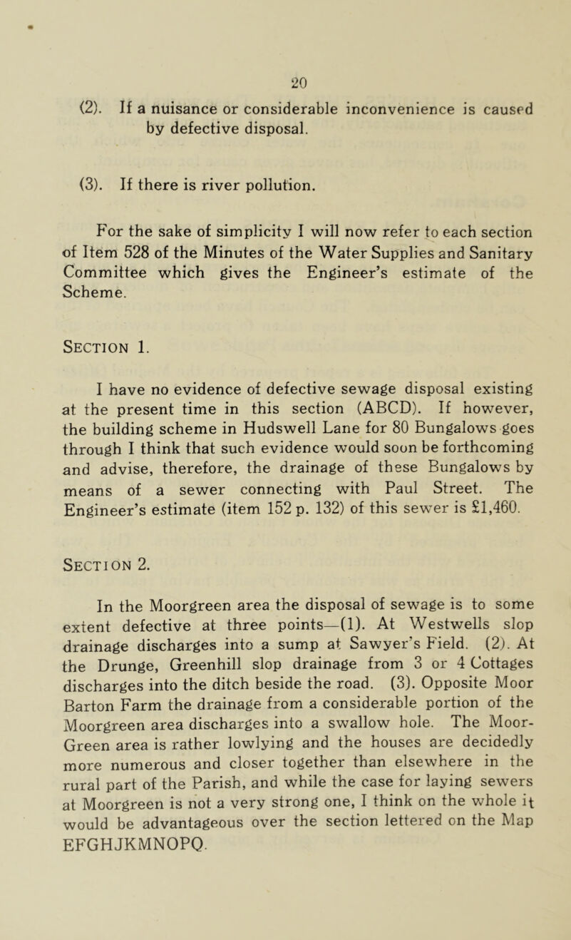 (2) . If a nuisance or considerable inconvenience is caused by defective disposal. (3) . If there is river pollution. For the sake of simplicity I will now refer to each section of Item 528 of the Minutes of the Water Supplies and Sanitary Committee which gives the Engineer’s estimate of the Scheme. Section 1. I have no evidence of defective sewage disposal existing at the present time in this section (ABCD). If however, the building scheme in Hudswell Lane for 80 Bungalows goes through I think that such evidence would soon be forthcoming and advise, therefore, the drainage of these Bungalows by means of a sewer connecting with Paul Street. The Engineer’s estimate (item 152 p. 132) of this sewer is £1,460. Section 2. In the Moorgreen area the disposal of sewage is to some extent defective at three points—(1). At Westwells slop drainage discharges into a sump at Sawyer’s Field. (2). At the Drunge, Greenhill slop drainage from 3 or 4 Cottages discharges into the ditch beside the road. (3). Opposite Moor Barton Farm the drainage from a considerable portion of the Moorgreen area discharges into a swallow hole. The Moor- Green area is rather lowlying and the houses are decidedly more numerous and closer together than elsewhere in the rural part of the Parish, and while the case for laying sewers at Moorgreen is riot a very strong one, I think on the v^^hole it would be advantageous over the section lettered on the Map EFGHJKMNOPQ.