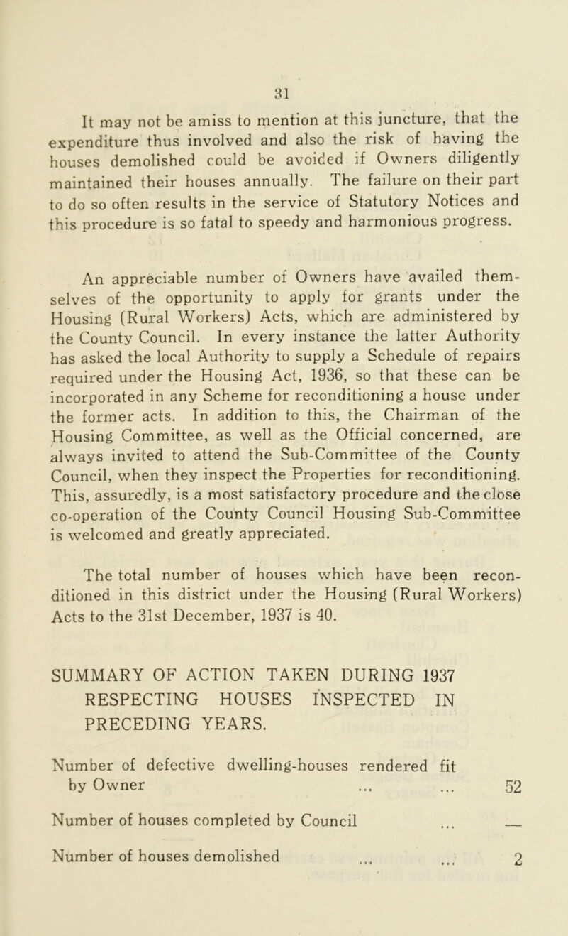 It may not be amiss to mention at this juncture, that the expenditure thus involved and also the risk of having the houses demolished could be avoided if Owners diligently maintained their houses annually. The failure on their part to do so often results in the service of Statutory Notices and this procedure is so fatal to speedy and harmonious progress. An appreciable number of Owners have 'availed them- selves of the opportunity to apply for grants under the Housing (Rural Workers) Acts, which are administered by the County Council. In every instance the latter Authority has asked the local Authority to supply a Schedule of repairs required under the Housing Act, 1936, so that these can be incorporated in any Scheme for reconditioning a house under the former acts. In addition to this, the Chairman of the Housing Committee, as well as the Official concerned, are always invited to attend the Sub-Committee of the County Council, when they inspect the Properties for reconditioning. This, assuredly, is a most satisfactory procedure and the close co-operation of the County Council Housing Sub-Committee is welcomed and greatly appreciated. The total number of houses which have been recon- ditioned in this district under the Housing (Rural Workers) Acts to the 31st December, 1937 is 40. SUMMARY OF ACTION TAKEN DURING 1937 RESPECTING HOUSES INSPECTED IN PRECEDING YEARS. Number of defective dwelling-houses rendered fit by Owner ... ... 52 Number of houses completed by Council ... Number of houses demolished 9