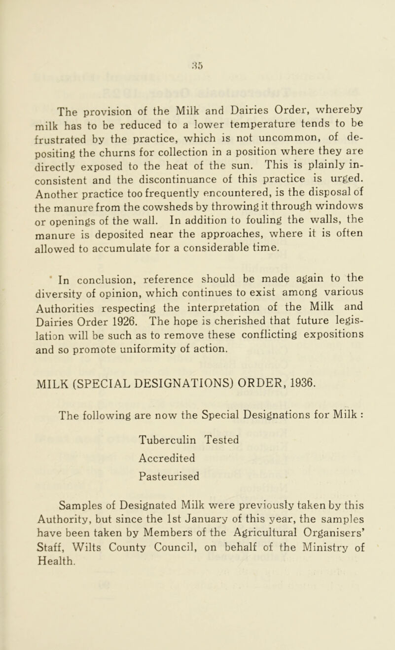 The provision of the Milk and Dairies Order, whereby milk has to be reduced to a lower temperature tends to be frustrated by the practice, which is not uncommon, of de- positing the churns for collection in a position where they are directly exposed to the heat of the sun. This is plainly in- consistent and the discontinuance of this practice is urged. Another practice too frequently encountered, is the disposal of the manure from the cowsheds by throwing it through windows or openings of the wall. In addition to fouling the walls, the manure is deposited near the approaches, where it is often allowed to accumulate for a considerable time. In conclusion, reference should be made again to the diversity of opinion, which continues to exist among various Authorities respecting the interpretation of the Milk and Dairies Order 1926. The hope is cherished that future legis- lation will be such as to remove these conflicting expositions and so promote uniformity of action. MILK (SPECIAL DESIGNATIONS) ORDER, 1936. The following are now the Special Designations for Milk : Tuberculin Tested Accredited Pasteurised Samples of Designated Milk were previously taken by this Authority, but since the 1st January of this year, the samples have been taken by Members of the Agricultural Organisers’ Staff, Wilts County Council, on behalf of the Ministry of Health.