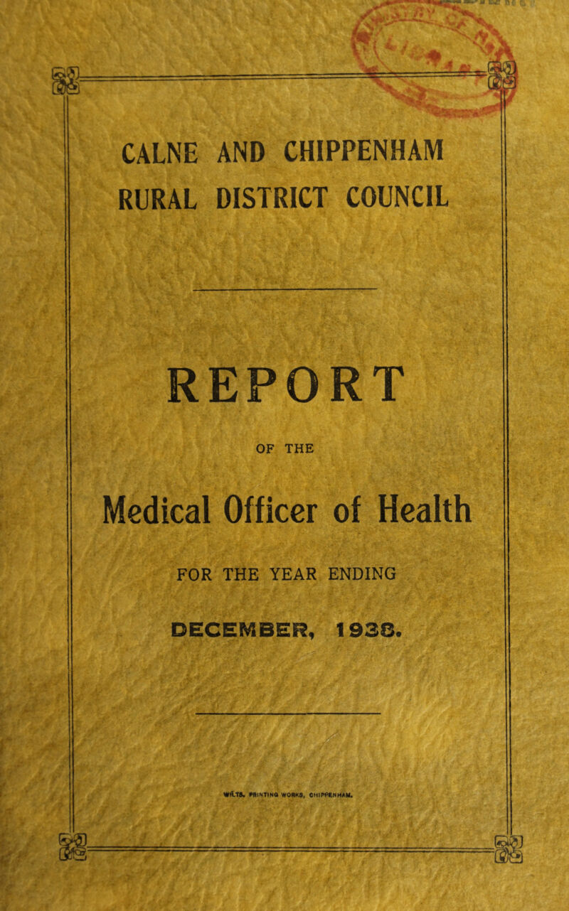 CALNE AND CHIPPENHAM RURAL DISTRICT COUNCIL REPORT OF THE Medical Officer of Health FOR THE YEAR ENDING DECEMBER, 1938. WflTS. fflINTINO WORKS, CHIPPENHAM.