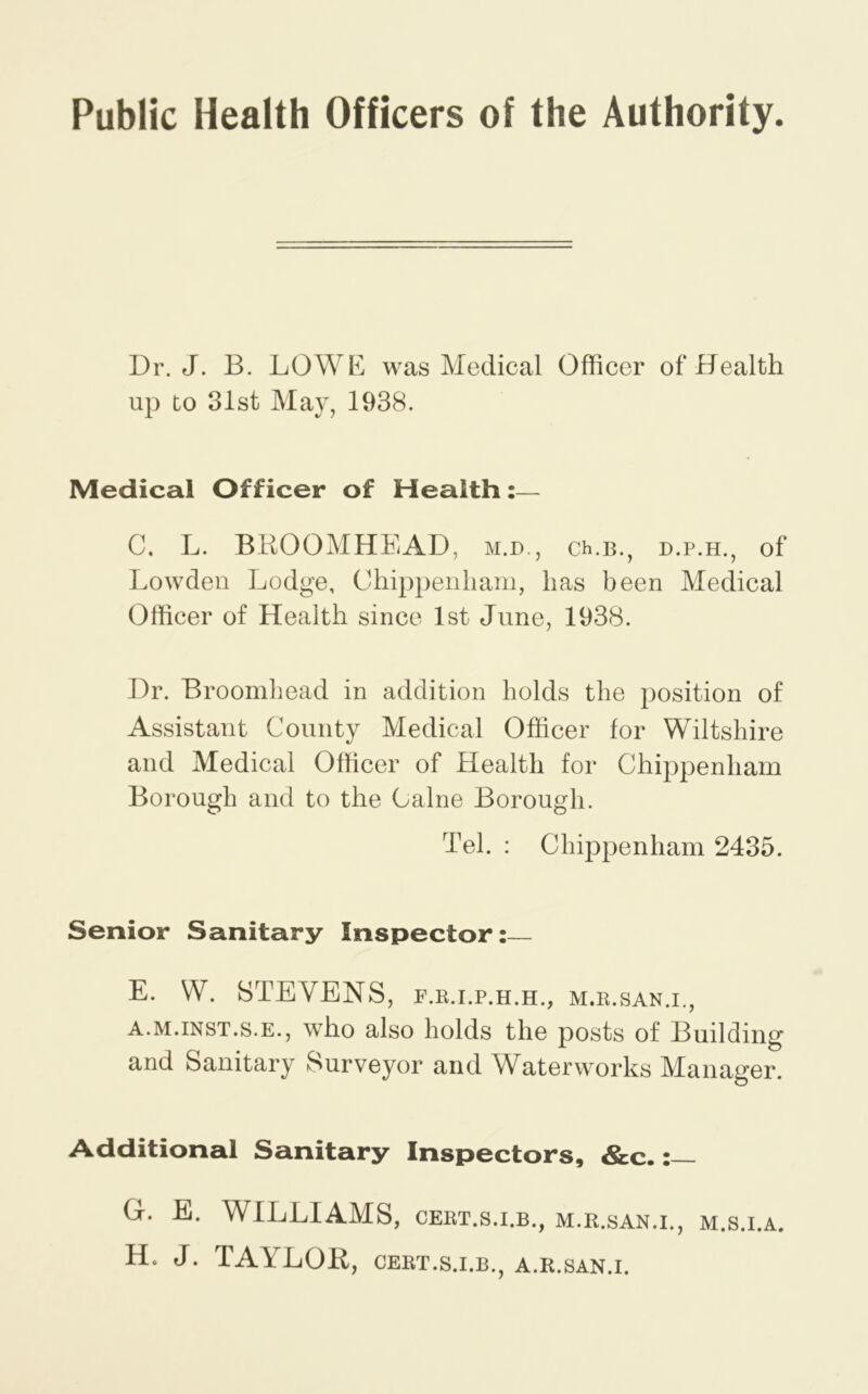 Public Health Officers of the Authority. Dr. J. B. LOWE was Medical Officer of Health up to 31st May, 1938. Medical Officer of Health:— C. L. BBOOMHEAD, m.d., ch.b., d.p.h., of Lowden Lodge, Chippenham, has been Medical Officer of Health since 1st June, 1938. Dr. Broomhead in addition holds the position of Assistant County Medical Officer for Wiltshire and Medical Officer of Health for Chippenham Borough and to the Caine Borough. Tel. : Chippenham 2435. Senior Sanitary Inspector: E. W. STEVENS, f.e.i.p.h.h., m.k.san.i., A.M.iNST.s.E., who also holds the posts of Building and Sanitary Surveyor and Waterworks Manager. Additional Sanitary Inspectors, &c. G. E. WILLIAMS, cert.s.i.b., m.r.san.i., m.s.i.a. H. J. TAYLOR, cert.s.i.b., a.r.san.i.