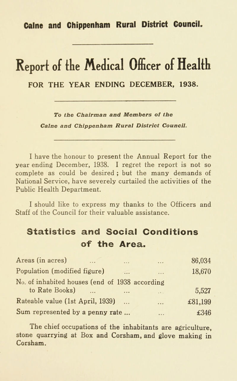 Caine and Chippenham Rural District Council Repori: of the Medical OfScer of Health FOR THE YEAR ENDING DECEMBER, 1938. To the Chairman and Members of the Caine and Chippenham Rural District Council. I have the honour to present the Annual Report for the year ending December, 1938. I regret the report is not so complete as could be desired ; but the many demands of National Service, have severely curtailed the activities of the Public Health Department. I should like to express my thanks to the Officers and Staff of the Council for their valuable assistance. Statistics and Social Conditions of the Area. Areas (in acres) ... ... ... 86,034 Population (modified figure) ... ... 18,670 No. of inhabited houses (end of 1938 according to Rate Books) ... ... 5,527 Rateable value (1st April, 1939) ... ... £81,199 Sum represented by a penny rate ... ... £346 The chief occupations of the inhabitants are agriculture, stone quarrying at Box and Corsham, and glove making in Corsham.