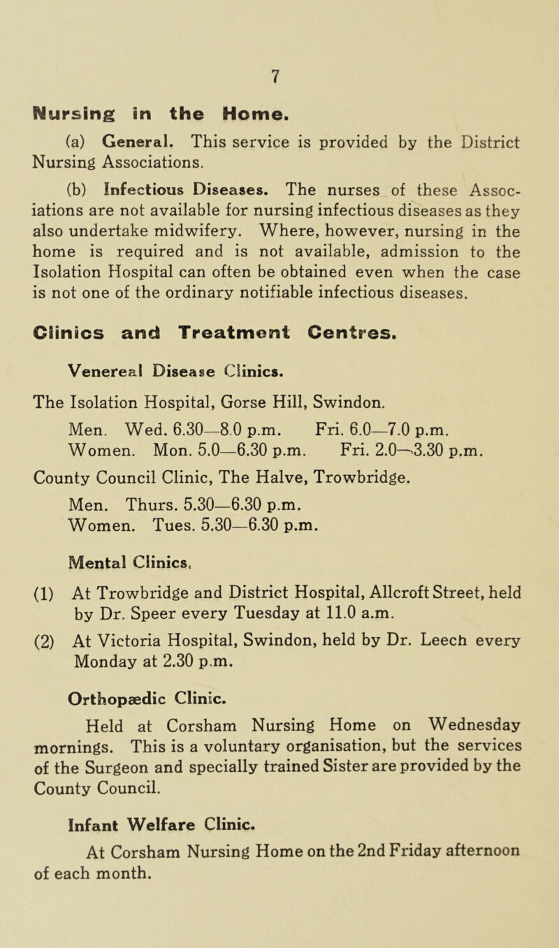 Nursing in the Home. (a) General. This service is provided by the District Nursing Associations. (b) Infectious Diseases. The nurses of these Assoc- iations are not available for nursing infectious diseases as they also undertake midwifery. Where, however, nursing in the home is required and is not available, admission to the Isolation Hospital can often be obtained even when the case is not one of the ordinary notifiable infectious diseases. Clinics and Treatment Centres. Venereal Disease Clinics. The Isolation Hospital, Gorse Hill, Swindon. Men. Wed. 6.30—8.0 p.m. Fri. 6.0—7.0 p.m. Women. Mon. 5.0—6.30 p.m. Fri. 2.0—'3.30 p.m. County Council Clinic, The Halve, Trowbridge. Men. Thurs. 5.30—6.30 p.m. Women. Tues. 5.30—6.30 p.m. Mental ClinicSc (1) At Trowbridge and District Hospital, Allcroft Street, held by Dr. Speer every Tuesday at 11.0 a.m. (2) At Victoria Hospital, Swindon, held by Dr. Leech every Monday at 2.30 p.m. Orthopaedic Clinic. Held at Corsham Nursing Home on Wednesday mornings. This is a voluntary organisation, but the services of the Surgeon and specially trained Sister are provided by the County Council. Infant Welfare Clinic. At Corsham Nursing Home on the 2nd Friday afternoon of each month.