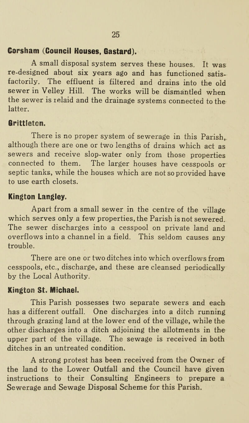 Corsham (Council Houses, Gastard). A small disposal system serves these houses. It was re-designed about six years ago and has functioned satis- factorily. The effluent is filtered and drains into the old sewer in Velley Hill. The works will be dismantled when the sewer is lelaid and the drainage systems connected to the latter. Grsttleton. There is no proper system of sewerage in this Parish,, although there are one or two lengths of drains which act as sewers and receive slop-water only from those properties connected to them. The larger houses have cesspools or septic tanks, while the houses which are not so provided have to use earth closets. Kington Langley. Apart from a small sewer in the centre of the village which serves only a few properties, the Parish is not sewered. The sewer discharges into a cesspool on private land and overflows into a channel in a field. This seldom causes any trouble. There are one or two ditches into which overflows from cesspools, etc., discharge, and these are cleansed periodically by the Local Authority. Kington St. Michael. This Parish possesses two separate sewers and each has a different outfall. One discharges into a ditch running through grazing land at the lower end of the village, while the other discharges into a ditch adjoining the allotments in the upper part of the village. The sewage is received in both ditches in an untreated condition. A strong protest has been received from the Owner of the land to the Lower Outfall and the Council have given instructions to their Consulting Engineers to prepare a Sewerage and Sewage Disposal Scheme for this Parish.