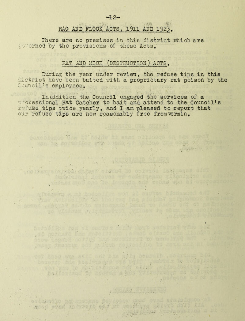-12- RAG AND FLOCK ACTS / 1911 AND 1923. There are no premises in t^xis district which are cc-'erned oy the provisions of these Acts, FuiT AITD MICE. (DSSTPUGTION) ACTS. During the year under review?, the refuse tips in this district have been baited with a proprietary rat poison by the Council's employees. In addition'the Council engaged the services of a y.roiessional Rat Catcher to bait and attend to the. Council* s r^fufee tips twice yearly, a.nd I am pleased to report that our refuse tips are now reasonably free from vermin. •v