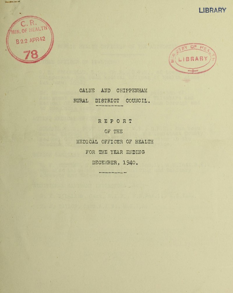 LIBRARY \ / CALl'IE AlID CHIPPENHAM RURAL DISTRICT COUNCIL. REPORT OF THE MEDICAL OFFICER OF HEALTH FOR THE YEAR ENDINC DECEIvIBER, 1940.