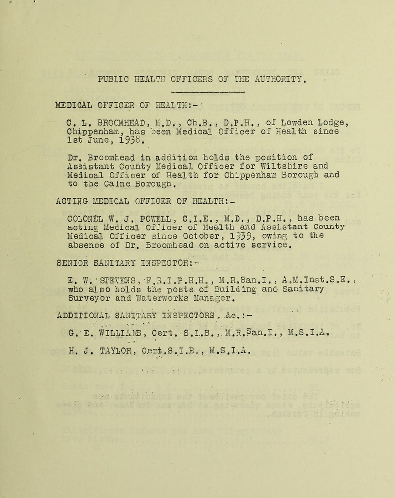 PUBLIC HEALTH OFFICERS OF THE AUTHORITY. IffiDICAL OFFICER OF HEALTH;-' 0, L. BROOMHEADj M.D, , Ch.B., D.P.H., of Lowden Lodge, Chippenham, has been Medical Officer of Health since 1st June, 193S. Dr. Broomhead in addition holds the position of Assistant County Medical Officer for f/iltshire and Medical Officer of Health for Chippenham Borough and to the Caine. Borough. ACTIHG- imiCAL OFFICER OF HEALTH:- COLONEL W.J. POWELL, C.I ,E. ,, M.D. , D.P.H., has been , acting Medical Officer of Health and Assistant County Medical Officer since October, 1939? owing to the absence of Dr. Broomhead on active service. SENIOR SANITARY INSPECTOR:- E. f;.-STEVENS,'F.R.I.P.H.H. , M.R.San.I., A.M.Inst.S..E, , who also holds the posts, of Building and Sanitary Surveyor and Waterworks Manager. ADDITIONAL SANITARY INSPECTORS , .&o. G. -E..WILLIA,!©, Cert.- S.l.B. ,. M.R.San.I* , M.S.1.A-, H. J. TAYLOR, aert..S.I.B. ,.M.S,I..A.