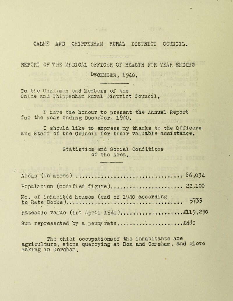 CALIIE AND CHIPPENHAM RURAL DIST RICT C OUNCIL. REPORT OF TEE MEDICAL OFFICER OF .HliL^LTH FOR YEiiR ENDING December, 1340. To the Oha-ixrnan and Members of the Caine and Chippenham Rural District Council. I have the honour to present the Annual Report for the year ending December, 1940. I should like to express my thanks to tlie Officers and Staff of the Council for their valuable assistance. Statistics and Social Conditions of the Area, Areas (in acres ). Population (modified figure No, of inhabited houses (end of 1940 according tp_ Rate Books ) Rateable value (1st April 1941)..... Sum represented by a penny rate.. .. . . .1 86,034 22,100 5739 £119,290 £480 The chief occupationsof the inhabitants are agriculture, stone quarrying at Box and Cor sham, and glove making in Corsham.
