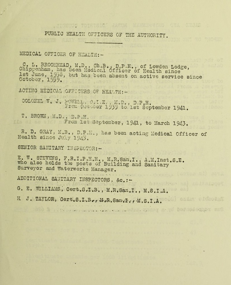PUBLIC HEALTH OHJICEHS OF THE AUTHORITY. MEDICAL OFFICER OF HEALTH:- j M,D«, Oh(,B* j DePnH,, of Lowdoii Lodsce Chippenham^^, nae been Medical Officer of Health since^ ’ hFo3, been absent on active service since uotoDer, I AOTIHG MtDICAL OFFICERS OF HEALTH;- OOLOHSL P/DWELL , 0,t ,Er ,JJ.Dc , D.P.H. ji'i'om pcT.ooer 1939 to. 1st September 1941. T, BROmi, M.D., , D,P„H. From 1st Oeptember, 1941, to March 1943, TT^*-,?0 M.B,, DcPJM, has been acting Medical Officer of Health since July 19431 SENIOR SANITARY INSPECTOR:- P.R.I.Py.H. , M.R.San.I., A.M.Inst.S.l. who also holds tae posts of Building and Sanit9.ry Surveyor and Waterworks Manager, ADDITIONAL SANITARY INSPECTORS, &o,:^ a. E. mLims; Cert.0.1,3. , M.R.Ban.I., M.S.I.A, H J. TAYLOR, 'Oert',S.l..B,, tt.S.SanvI.-;-M.S.I.A. ■