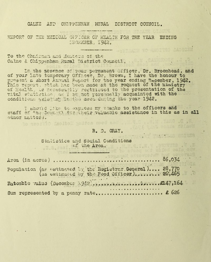 a^LlIS All? OHIPPEllHAM RURAL DISTRICT COUNCIL REPORT OF THE MEDICAL OFFICER OF HEALTH lEOFMBER, 1.942e FOR THE YEAR ENDING To tho ChcF;,irr;ci:i McruCcr^; ot thf; . Caine &. Chippenham Rural District Council., In •nhe aDsenoe peirnianent Officer, Dr, Broomhead, and of your late temporary Officer. D.r, Brown, I have the honour to preaent a short Annual Fopoj?t for the year ending December, 1942, Thin reporr , nhioh has boon made at the request of the Mixiictry of Health . lS necesBaril-^- reetrlc'God to the presentation of the vital 8tatiBtl.:io . ae I cm not pers-.anally acquainted with the oonditione e^letinl; 'in it'.- area dupin'^ the year 1942. I sho'iid to -^xp..eB3 my r nankc to the officers and staff of •'•he Ccun-’fl ter -Lheir valuaDle assistance in this as in all other mLfbters,. R. D, GRAY, Staclstics and Soqial Conditions c.'f the Area, Area (in aores) 1 86,034 4 Population [rxf owiimatod ly'.Bogistfar.General )*<-.« 28,770 Oas eBtimuGcd by the Food Officer26’,4o5 Hatoablo •/uluo (Deoembo:: 1942; • .£147»1^4 Siam represented by a penny rate, £ 626