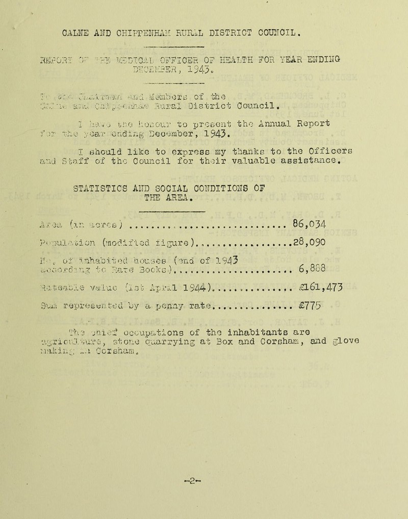 GALNE AND CHIPPENHAH RUFu.L DISTRICT COUNOIL. 'R Hi . r. T P ' ,L OFEIOER OF HEALTH FOR YEAR ENDING ’OEHRER, 194^0 F- iFi.-.wV.«.'n-;^.A al.0 of the 0<:. 'iv; bi.Au Ca:1 (, Rural District Oouncil. 1 Y-.v,r,, ino honour to prosont the Annual Report ■for x-i':o ;/0aT ondlng Deoomber, 1943. T should like to exprees my thanks to the Officers or.id Sbo.ff of the Council for their valuable aesiGtance, STATISTICS AND SOCIAL CONDITIONS OF THE AREA. A T f T r> roe ) . j-'' : ’OUl. •r oion (modiI ■led figure N-' I inha bit eel Qousos fend of 1 943 d’ V, • C - 0.1!' ••: V’ -y 4- . .1. 0 Plate Bocks ■ d.L'C' \^o[' iuc (1 3c April 1944)e . ■Hi-. ill r e p 1’ e £ 0 li t,' e u 0 y a penny rate., 86,034 .28,090 . 6,868 . £161,473 . £775 T>i.3 oQic'i ooGup£.tions of the inhabitants are v^griciilourop stone quo.rrying at Box and Corsharn, and glove Making _.i Ocieharu