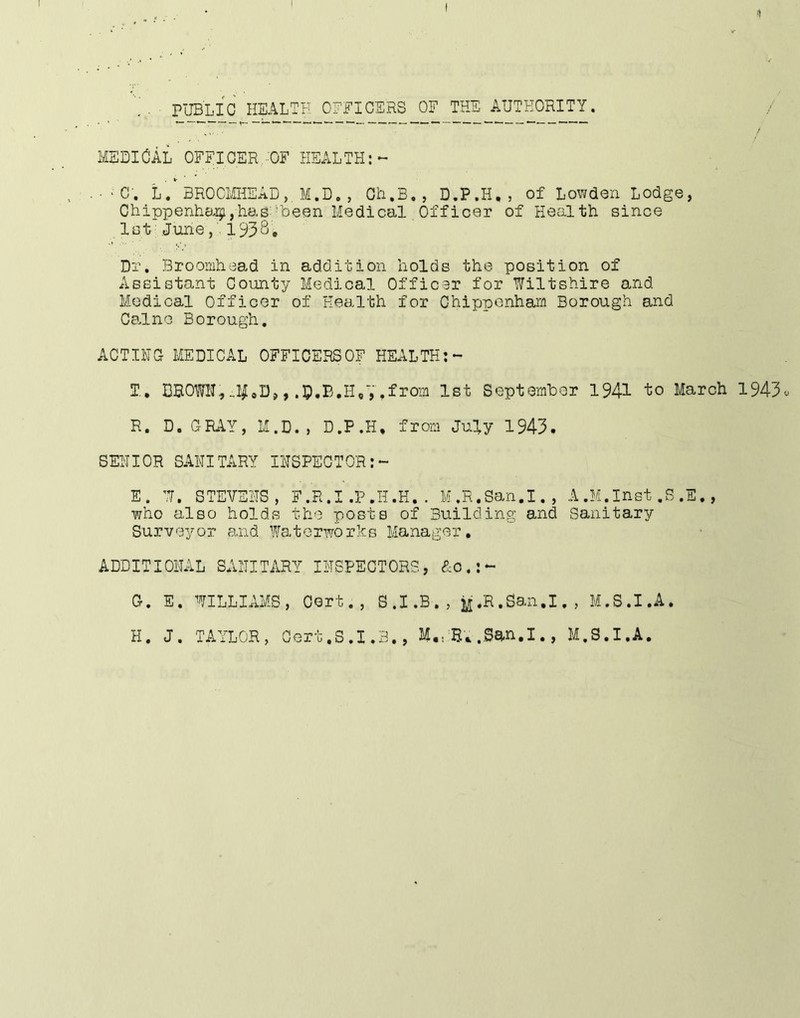 1 PUBLIC HEALTH OHHICERS OF THE AUTHORITY. / i£EDlCAL OFFICER.-OF HEALTH;-- • ' C. L. BROCMHEAD,. M.D. , Ch.B,, D.P.H,, of Lowden Lodge, Chippenh8,i;i,has:'Been Medical Officer of Health since 1st’.June1938, Dr, Broonihead in addition holds the position of Assistant County Medical Officsr for Wiltshire and Medical Officer of Health for Chippenham Borough and Cs.lno Borough, ACTING MEDICAL OFFICERSOF HETiLTH:- T., DBOWN, ^orn 1st Septemher 1941 fco March 1943^ R. D.GRAY, M.D., D.P.H, from July 1943, SENIOR SANITARY INSPECTOR:- E. W. STEVENS, F.R.I,P.H,H.. M.R.San.I., A.M.Inst,B,E., who also holds the posts of Building and Sanitary Surveyor and Waterworks Manager, ADDITIONAL SANITARY INSPECTORS, &0,:- G. E. WILLIAMS, Oort., S.I.B., ij,R.San.I., M.S.I.A. H. J. TAYLOR, Cert.S.1.3., M,, ..San.I., M.S.I.A.