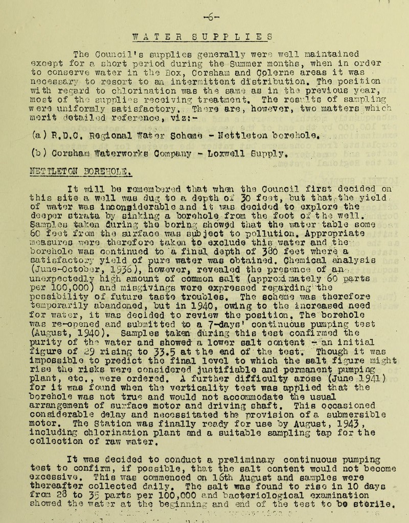 -6 WATER SUPPLIES The Council’s supplies generally were well maintained except for a short period during the Summer months, when in order to conserve water in the Box, Corsham and Gplerne areas it was ■ nooessary to resort to on. intermittent distribution. The position with regard to chlorination was the same as in the previous year, most of the suppli'^s receiving treatment. The resvlts of sampling were uniformly satisfactory,. There are, however, two matters which merit detail*3d reference, vizi- (a) P,,D.O, Regional Water Scheme - Hettleton borehole, - , (b) Corsham faterworbe Company - Loxwell Supply, HETTLETOIT BORSHORE, It mil be romembored that when the Council first decided on this site a well was dug to a depth of 30 feet, but that,-the yield of water was inoonaiderable and it was decided to explore the deeper strata by sinking a borehole, from the foot of the well. Samples taken during tho boring showed that the \mter table some 6o feet from the surfo,oo was spbjeot to pollution. Appropriate moasuroo were therefore taken to exclude thiegwater and the borehole was continued to ‘a fineil depth of 3^0 feet where a satisfactory yield of pure water was obtained. Chemical analysis (June-October, 19%), however, revealed tho presence of an^ unexpectedlv high emiount of common salt ,(appro:dmately 6o parts per 100,000; and misgivings wore expressed rega'jjding'the possibility of future taste troubles. The soheme was therefore temporarily abandoned, but in 1940» owing to the increased need for water, it was decided to review the position. The borehole was re-oponed and submitted to a continuous pumping tost (August, 1940), Samples taken during this test confirmed the purity of th'^ v/ater and showed- a lower salt oontent r. an initial figure of a9 rising to 33*5 at the end of the tost. Though it was impossible to predict the final level to which the salt figure might rise the risks v:ere considered justifiable and permanent pumping plant, etc,, were ordered, A further difficulty arose (June 1941) for it was found when the verticality test was applied that the borehole was not true and would not accommodate the usual arrangement of surface motor and driving shaft. This ppoasioned considerable delay and necessitated the provision of s, submersible motor. The Station was finally ready for use by August, 1943, including chlorination plant and a suitable sampling tap for the oollootion of raw water. It was decided to conduct a, preliminary continuous pumping test to confirm, if possible, that the salt content would not become excessive. This was commenced on l6th August and samples were thereafter collected daily, Tho salt was found to riso in 10 days from 2o to 35 parts per 100,000 and bacteriological examination showed the water a.t the beginning and end of the test to be sterile.