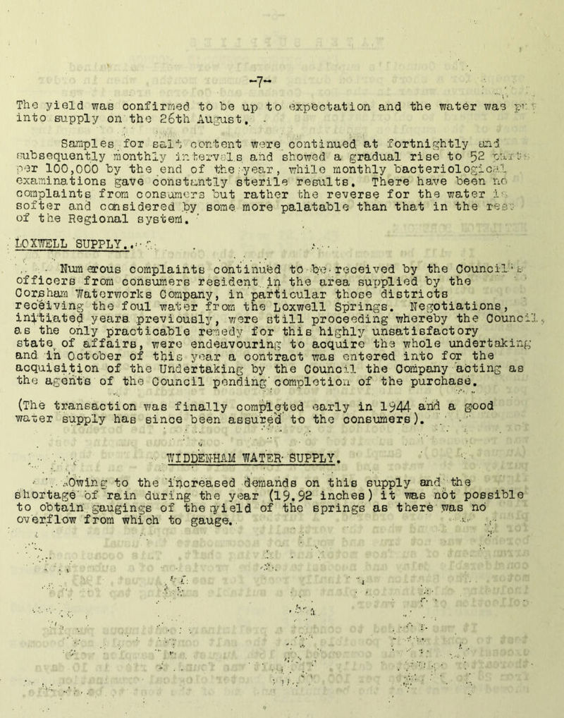 -7- ;■ The yield was confirmed to be up to expectation and the water was pv into su.pply on the 26th Au^st, . Samples. for salt content were, continued at fortnightly and Bubsequent.ly monthly intervals aiid showed a gradual rise to 52 i:-:- per 100,000 by the end of the;year, while monthly bacteriological examinations gave constrrntly sterile results* There have been no complaints from consumers but rather the reverse for the water iv- softer and ccnsidered by some, more palatable than that in the resj of the Regional system. LOXWELL SUPPLY.*^-. Numerous complaints continued to .be^ received by the Council's officers from consumers resident.in the area supplied by the Gorsham Waterworks Company, in particular those districts receiving the foul water from the Loxwell Springs. Negotiations, initiated years. previousl3^, v/ere still proceeding whereby the Counci as the only practicable remedy for this highly unsatisfactory state of affairs, were endeavouring to acquire the whole undertaking and. in October of this year a contract was entered into for the acquisition of the Undertaking by the Council the Company acting as the agents of the Council ponding'oompletiou of the purchase, (The transaction T?as finally completed early in 1944 arid a good water supply has since been assure'd to the conBumers). . : ■. v- -c- ■ . WIDDEN-HAM WATER- SUPPLY. /owing to the ’irioreaBed dernands on this supply and;;the shortage'of rain during the year (19.92 inches) it was nbt possible to obtain, gaugings of theryield of the springs as there was no overflow from which to gauge,.