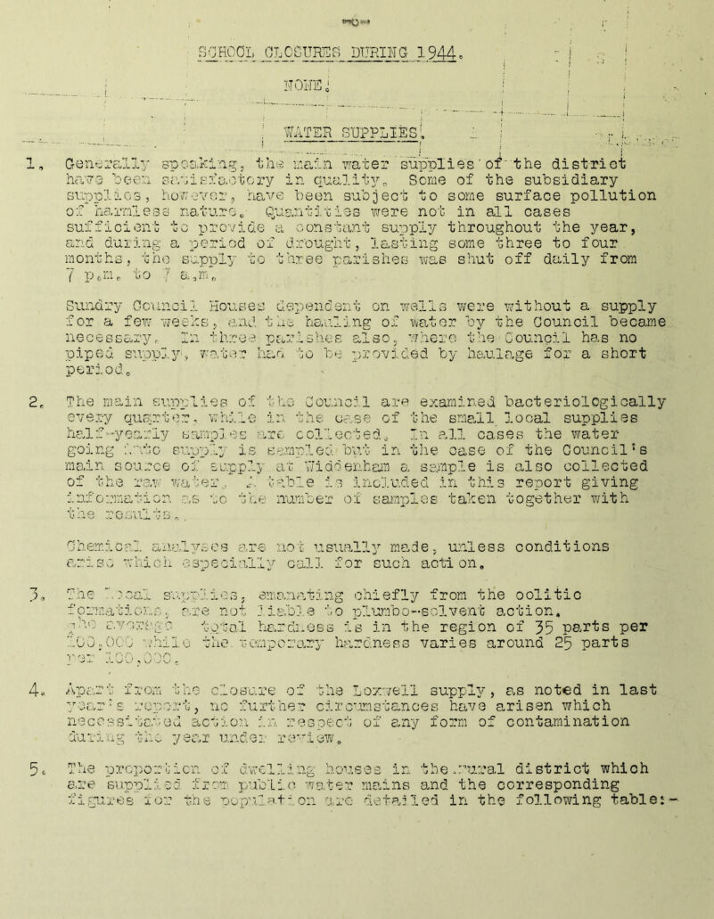 SOHCOL OLCGUREB DURING 1944« ITOHU ' ; ■ : WATER supplies!, 1, GeneiYULly spc-s.ki'ai^j inaf.n mter supplies' of‘ the distriot hcT7 3 beeu s;.\'jisio,otory in qucililp^ Some of the subsidiary supplies, ho?;ever5 have been subject to some surface pollution of harmless nature„ Quantixies were not in all cases sufficient to provide a constant supply throughout the year, and duiing a period of drought, lasting some three to four months, the supply to three parishes was shut off daily from 7 p.Oe to ; a,m7 Sundry Council Houses dependent on wells were without a supply for a few weeks, and the hauling of water by the Council became necessary. In throe parishes also, where the Council has no piped supply! wo,ter had to be provided by liaulo.ge for a short perz.ocU 2, The main supplies of the Council are examined bacteriologioally every qusuter, while in the Cc.,se of the small local supplies half •-'■yearly sampj.es are collected.. In ?;il cases the water- going into supply is sampled but in the case of the Council's main source of supply at Uiddenham a sample is also collected of the raw water., A habls is included in this report giving information as to the number of samples taken together with the results.. Chemical a.nal:/scs are not usually mo.de, unless conditions arise which ospeoiofily call for such action, 3, The .nsal su.pplies; emo.nating chiefly from the oolitic formations, r.re not Ji.s:.ble to plumbo-solvent action, ih'j c.vort'go total ho.rdness is in the region of 35 parts per 100,000 -..'hilo the. rempcro.ry hardness varies around 25 parts }'ei 100,0'0C. 4*. Apart from the clos'ure of the Lozwell supply, as noted in last year’s report, no further ciro-imstanoes have arisen which necessitated aevron in respect of euTy form of contamination during the year unde;.- reiew, 5. The prepor-uien of dvvclling hou.ses in tbewural district which e.re supplied fjo-om pub'Lin wo,ter mains and the corresponding figrires lor the uopu.iation -aro detailed in the following table: