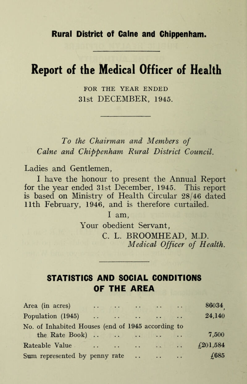 Rural District of Caine and Chippenham. Report of the Medical Officer of Health To the Chairman and Members of Caine and Chippenham Rural District Council, Ladies and Gentlemen, I have the honour to present the Annual Report for the year ended 31st December, 1945. This report is based on Ministry of Health Circular 28/46 dated 11th February, 1946, and is therefore curtailed. FOR THE YEAR ENDED 31st DECEMBER, 1945. I am, Your obedient Servant, C. L. BROOMHEAD, M.D. Medical Officer of Health. STATISTICS AND SOCIAL CONDITIONS OF THE AREA Area (in acres) Population (1945) No. of Inhabited Houses (end of 1945 according to 86034 9 24,140 the Rate Book) .. Rateable Value Sum represented by penny rate £201,584 £685 7,500