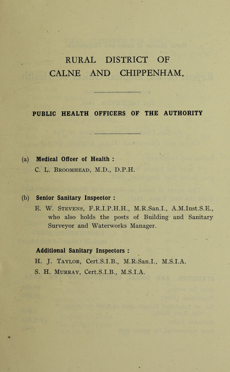 RURAL DISTRICT OF CALNE AND CHIPPENHAM PUBLIC HEALTH OFFICERS OF THE AUTHORITY (a) Medical Offcer of Health : C. ly. Broomhkad, M.D., D.P.H. (b) Senior Sanitary Inspector : E. W. Stevens, M.R.San.I., A.M.Inst.S.E., who also holds the posts of Building and Sanitary Surveyor and Waterworks Manager. Additional Sanitary Inspectors : H. J. Tayeor, Cert.S.I.B., M.R-.San.I., M.S.I.A. S. H. Murray, Cert.S.I.B., M.S.I.A.