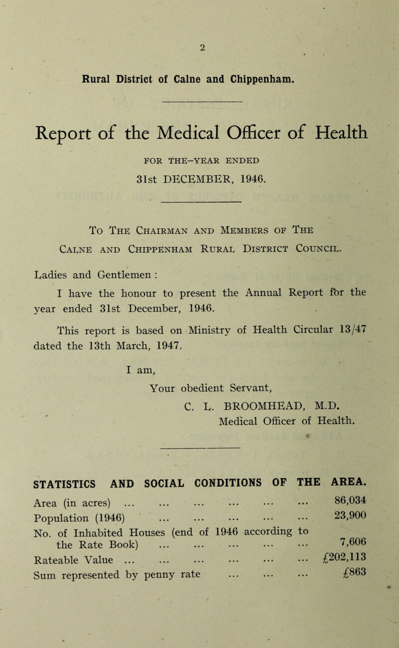 Rural District of Caine and Chippenham. Report of the Medical Officer of Health FOR THE-YEAR ENDED 31st DECEMBER, 1946. To The Chairman and Members of The Caene and Chippenham Rurae District Councie. Ladies and Gentlemen : I have the honour to present the Annual Report for the year ended 31st December, 1946. This report is based on Ministry of Health Circular 13/47 dated the 13th March, 1947. I am. Your obedient Servant, C. L. BROOMHEAD, M.D. Medical Officer of Health. STATISTICS AND SOCIAL CONDITIONS OF THE Area (in acres) Population (1946) No. of Inhabited Houses (end of 1946 according to the Rate Book) Rateable Value ... Sum represented by penny rate AREA. 86,034 23,900 7,606 £202,113 £863
