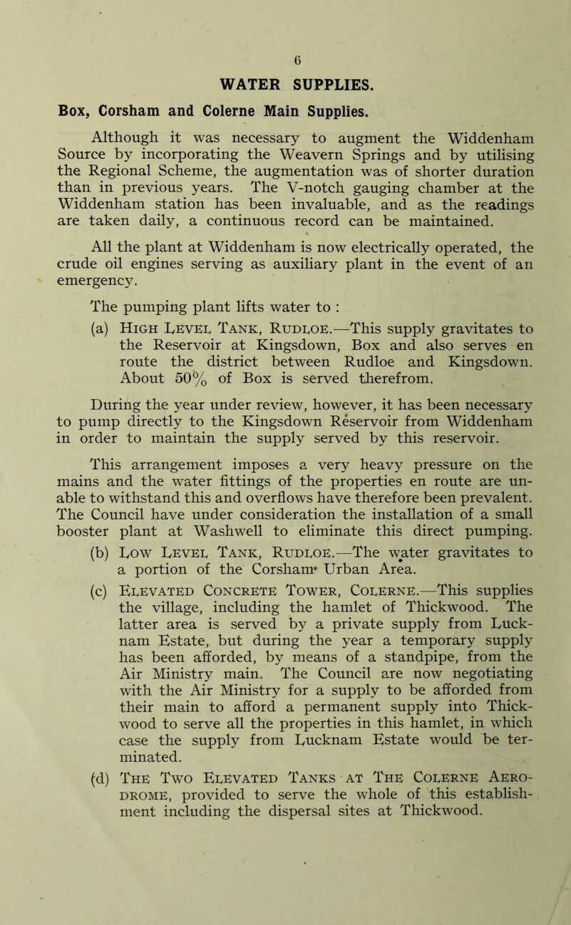 WATER SUPPLIES. Box, Corsham and Colerne Main Supplies. Although it was necessary to augment the Widdenham Source by incorporating the Weavern Springs and by utilising the Regional Scheme, the augmentation was of shorter duration than in previous years. The V-notch gauging chamber at the Widdenham station has been invaluable, and as the readings are taken daily, a continuous record can be maintained. All the plant at Widdenham is now electrically operated, the crude oil engines serving as auxiliary plant in the event of an emergency. The pumping plant lifts water to : (a) High Level Tank, Rudloe.—This supply gravitates to the Reservoir at Kingsdown, Box and also serves en route the district between Rudloe and Kingsdown. About 50% of Box is served therefrom. During the year under review, however, it has been necessary to pump directly to the Kingsdown Reservoir from Widdenham in order to maintain the supply served by this reservoir. This arrangement imposes a very heavy pressure on the mains and the water fittings of the properties en route are un- able to withstand this and overflows have therefore been prevalent. The Council have under consideration the installation of a small booster plant at Washwell to eliminate this direct pumping. (b) Low Levee Tank, Rudeoe.—The water gravitates to a portion of the Corsham* Urban Area. (c) Elevated Concrete Tower, Colerne.—This supplies the village, including the hamlet of Thickwood. The latter area is served by a private supply from Luck- nam Estate, but during the year a temporary supply has been afforded, by means of a standpipe, from the Air Ministry main. The Council are now negotiating with the Air Ministry for a supply to be afforded from their main to afford a permanent supply into Thick- wood to serve all the properties in this hamlet, in which case the supply from Lucknam Estate would be ter- minated. (d) The Two Elevated Tanks at The Colerne Aero- drome, provided to serve the whole of this establish- ment including the dispersal sites at Thickwood.