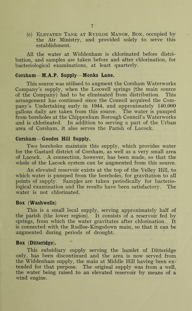 (e) EIvKvated Tank at Rudtok Manor, Box, occupied by the Air Ministry, and provided solely to serve this establishment. All the water at Widdenham is chlorinated before distri- bution, and samples are taken before and after chlorination, for bacteriological examinations, at least quarterly. Corsham—M.A.P. Supply—Monks Lane. This source was utilised to augment the Corsham Waterworks Company’s supply, when the Loxwell springs (the main source of the Company) had to be eliminated from distribution. This arrangement has continued since the Council acquired the Com- pany’s Undertaking early in 1944, and approximately 140,000 gallons daily are taken from this source. The water is pumped from boreholes at the Chippenham Borough Council’s Waterworks and is chlorinated. In addition to serving a part of the Urban area of Corsham, it also serves the Parish of Uacock. Corsham—Goodes Hill Supply. Two boreholes maintain this supply, which provides water for the Gastard district of Corsham, as well as a very small area of Uacock. A connection, however, has been made, so that the whole of the Uacock system can be augmented from this source. An elevated reservoir exists at the top of the Velley Hill, to which water is pumped from the boreholes, for gravitation to all points of supply. Samples are taken periodically for bacterio- logical examination and the results have been satisfactory. The water is not chlorinated. Box (Washwells) This is a small local supply, serving approximately half of the parish (the lower region). It consists of a reservoir fed by springs, from which the water gravitates after chlorination.. It is connected with the Rudloe-Kingsdown main, so that it can be augmented during periods of drought. Box (Ditteridge). This subsidiary supply serving the hamlet of Ditteridge only, has been discontinued and the area is now served from the Widdenham supply, the main at Middle Hill having been ex- tended for that purpose. The original supply was from a well, the water being raised to an elevated reservoir by means of a wind engine.