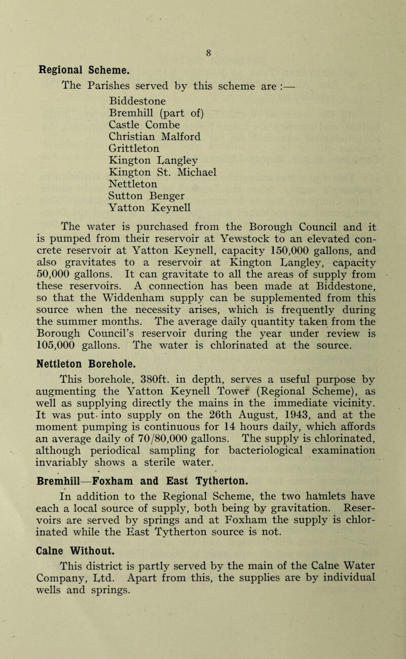 Regional Scheme. The Parishes served by this scheme are :— Biddestone Bremhill (part of) Castle Combe Christian Malford Grittleton Kington Bangley Kington St. Michael Nettleton Sutton Benger Yatton Keynell The water is purchased from the Borough Council and it is pumped from their reservoir at Yewstock to an elevated con- crete reservoir at Yatton Keynell, capacity 150,000 gallons, and also gravitates to a reservoir at Kington Bangley, capacity 50.000 gallons. It can gravitate to all the areas of supply from these reservoirs. A connection has been made at Biddestone, so that the Widdenham supply can be supplemented from this source when the necessity arises, which is frequently during the summer months. The average daily quantity taken from the Borough Council’s reservoir during the year under review is 105.000 gallons. The water is chlorinated at the source. Nettleton Borehole. This borehole, 380ft. in depth, serves a useful purpose by augmenting the Yatton Keynell Tower (Regional Scheme), as well as supplying directly the mains in the immediate vicinity. It was put- into supply on the 26th August, 1943, and at the moment pumping is continuous for 14 hours daily, which affords an average daily of 70/80,000 gallons. The supply is chlorinated, although periodical sampling for bacteriological examination invariably shows a sterile water. Bremhill—Foxham and East Tytherton. In addition to the Regional Scheme, the two hainlets have each a local source of supply, both being by gravitation. Reser- voirs are served by springs and at Foxham the supply is chlor- inated while the East Tytherton source is not. Caine Without. This district is partly served by the main of the Caine Water Company, Btd. Apart from this, the supplies are by individual wells and springs.