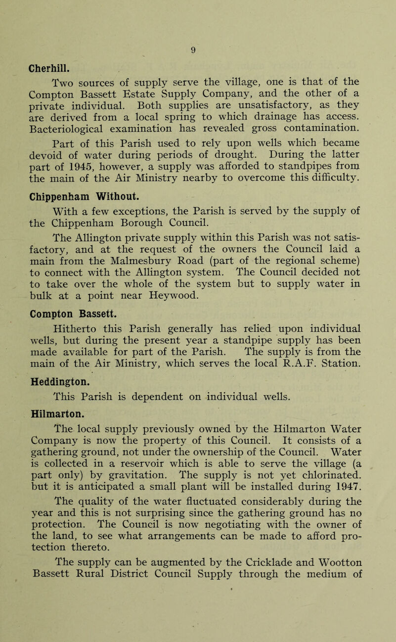 Cherhill. Two sources of supply serve the village, one is that of the Compton Bassett Estate Supply Company, and the other of a private individual. Both supplies are unsatisfactory, as they are derived from a local spring to which drainage has access. Bacteriological examination has revealed gross contamination. Part of this Parish used to rely upon wells which became devoid of water during periods of drought. During the latter part of 1945, however, a supply was afforded to standpipes from the main of the Air Ministry nearby to overcome this difficulty. Chippenham Without. With a few exceptions, the Parish is served by the supply of the Chippenham Borough Council. The Allington private supply within this Parish was not satis- factory, and at the request of the owners the Council laid a main from the Malmesbury Road (part of the regional scheme) to connect with the Allington system. The Council decided not to take over the whole of the system but to supply water in bulk at a point near Hey wood. Compton Bassett. Hitherto this Parish generally has relied upon individual wells, but during the present year a standpipe supply has been made available for part of the Parish. The supply is from the main of the Air Ministry, which serves the local R.A.F. Station. Heddington. This Parish is dependent on individual wells. Hilmarton. The local supply previously owned by the Hilmarton Water Company is now the property of this Council. It consists of a gathering ground, not under the ownership of the Council. Water is collected in a reservoir which is able to serve the village (a part only) by gravitation. The supply is not yet chlorinated, but it is anticipated a small plant will be installed during 1947. The quality of the water fluctuated considerably during the year and this is not surprising since the gathering ground has no protection. The Council is now negotiating with the owner of the land, to see what arrangements can be made to afford pro- tection thereto. The supply can be augmented by the Cricklade and Wootton Bassett Rural District Council Supply through the medium of