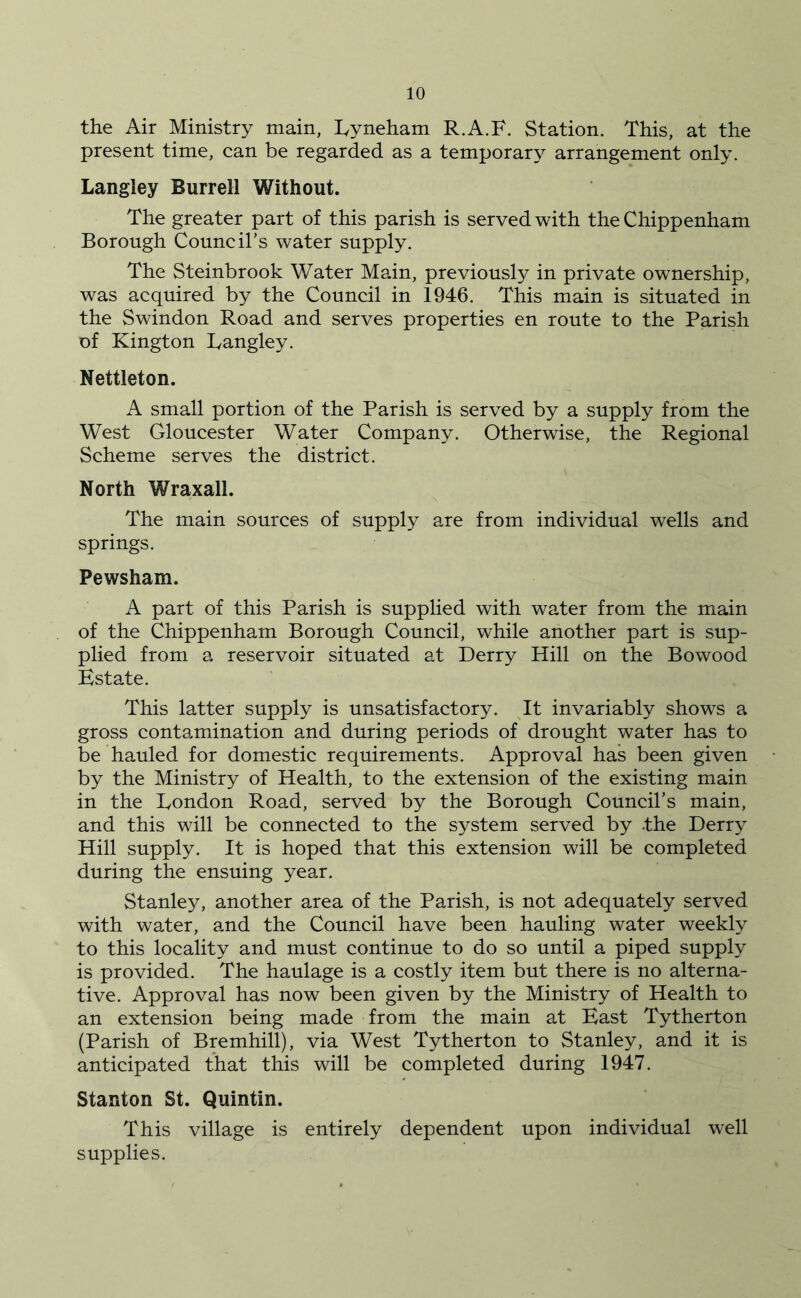 the Air Ministry main, hyneham R.A.F. Station. This, at the present time, can be regarded as a temporary arrangement only. Langley Burrell Without. The greater part of this parish is served with the Chippenham Borough Council’s water supply. The Steinbrook Water Main, previously in private ownership, was acquired by the Council in 1946. This main is situated in the Swindon Road and serves properties en route to the Parish of Kington Langley. Nettleton. A small portion of the Parish is served by a supply from the West Gloucester Water Company. Otherwise, the Regional Scheme serves the district. North Wraxall. The main sources of supply are from individual wells and springs. Pewsham. A part of this Parish is supplied with water from the main of the Chippenham Borough Council, while another part is sup- plied from a reservoir situated at Derry Hill on the Bowood Estate. This latter supply is unsatisfactory. It invariably shows a gross contamination and during periods of drought water has to be hauled for domestic requirements. Approval has been given by the Ministry of Health, to the extension of the existing main in the London Road, served by the Borough Council’s main, and this will be connected to the system served by -the Derry Hill supply. It is hoped that this extension will be completed during the ensuing year. Stanley, another area of the Parish, is not adequately served with water, and the Council have been hauling water weekly to this locality and must continue to do so until a piped supply is provided. The haulage is a costly item but there is no alterna- tive. Approval has now been given by the Ministry of Health to an extension being made from the main at East Tytherton (Parish of Bremhill), via West Tytherton to Stanley, and it is anticipated that this will be completed during 1947. Stanton St. Quintin. This village is entirely dependent upon individual well supplies.