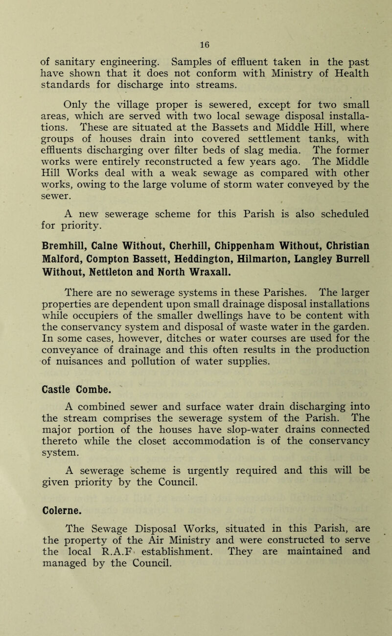 of sanitary engineering. Samples of effluent taken in the past have shown that it does not conform with Ministry of Health standards for discharge into streams. Only the village proper is sewered, except for two small areas, which are served with two local sewage disposal installa- tions. These are situated at the Bassets and Middle Hill, where groups of houses drain into covered settlement tanks, with effluents discharging over filter beds of slag media. The former works were entirely reconstructed a few years ago. The Middle Hill Works deal with a weak sewage as compared with other works, owing to the large volume of storm water conveyed by the sewer. A new sewerage scheme for this Parish is also scheduled for priority. Bremhill, Caine Without, Cherhill, Chippenham Without, Christian Malford, Compton Bassett, Heddington, Hilmarton, Langley Burrell Without, Nettleton and North Wraxall. There are no sewerage systems in these Parishes. The larger properties are dependent upon small drainage disposal installations while occupiers of the smaller dwellings have to be content with the conservancy system and disposal of waste water in the garden. In some cases, however, ditches or water courses are used for the conveyance of drainage and this often results in the production of nuisances and pollution of water supplies. Castle Combe. ' A combined sewer and surface water drain discharging into the stream comprises the sewerage system of the Parish. The major portion of the houses have slop-water drains connected thereto while the closet accommodation is of the conservancy system. A sewerage scheme is urgently required and this will be given priority by the Council. Colerne. The Sewage Disposal Works, situated in this Parish, are the property of the Air Ministry and were constructed to serve the local R.A.F- establishment. They are maintained and managed by the Council.