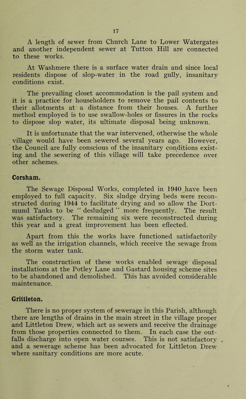 A length of sewer from Church hane to hower Watergates and another independent sewer at Tutton Hill are connected to these works. At Washmere there is a surface water drain and since local residents dispose of slop-water in the road gully, insanitary conditions exist. The prevailing closet accommodation is the pail system and it is a practice for householders to remove the pail contents to their allotments at a distance from their houses. A further method employed is to use swallow-holes or fissures in the rocks to dispose slop water, its ultimate disposal being unknown. It is unfortunate that the war intervened, otherwise the whole village would have been sewered several years ago. However, the Council are fully conscious of the insanitary conditions exist- ing and the sewering of this village will take precedence over other schemes. Gorsham. The Sewage Disposal Works, completed in 1940 have been employed to full capacity. Six sludge drying beds were recon- structed during 1944 to facilitate drying and so allow the Dort- mund Tanks to be “ desludged ” more frequently. The result was satisfactory. The remaining six were reconstructed during this year and a great improvement has been effected. Apart from this the works have functioned satisfactorily as well as the irrigation channels, which receive the sewage from the storm water tank. The construction of these works enabled sewage disposal installations at the Potley Dane and Gastard housing scheme sites to be abandoned and demolished. This has avoided considerable maintenance. Grittleton. There is no proper system of sewerage in this Parish, although there are lengths of drains in the main street in the village proper and Littleton Drew, which act as sewers and receive the drainage from those properties connected to them. In each case the out- falls discharge into open water courses. This is not satisfactory , and a sewerage scheme has been advocated for Littleton Drew where sanitary conditions are more acute.