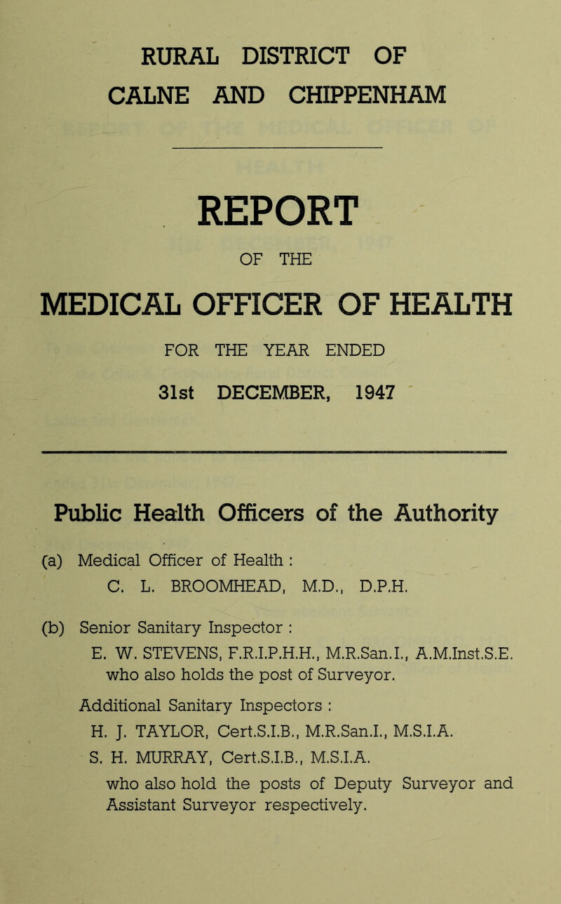 RURAL DISTRICT OF CALNE AND CHIPPENHAM REPORT OF THE MEDICAL OFFICER OF HEALTH FOR THE YEAR ENDED 31st DECEMBER, 1947 ' Public Health Officers of the Authority (a) Medical Officer of Health ; C. L. BROOMHEAD, M.D.. D.P.H. (b) Senior Sanitary Inspector : E. W. STEVENS. F.R.I.P.H.H., M.R.San.L, A.M.Inst.S.E. who also holds the post of Surveyor. Additional Sanitary Inspectors : H. J. TAYLOR, Cert.S.LB., M.R.San.L, M.S.I.A. S. H. MURRAY, Cert.S.LB., M.S.I.A. who also hold the posts of Deputy Surveyor and Assistant Surveyor respectively.