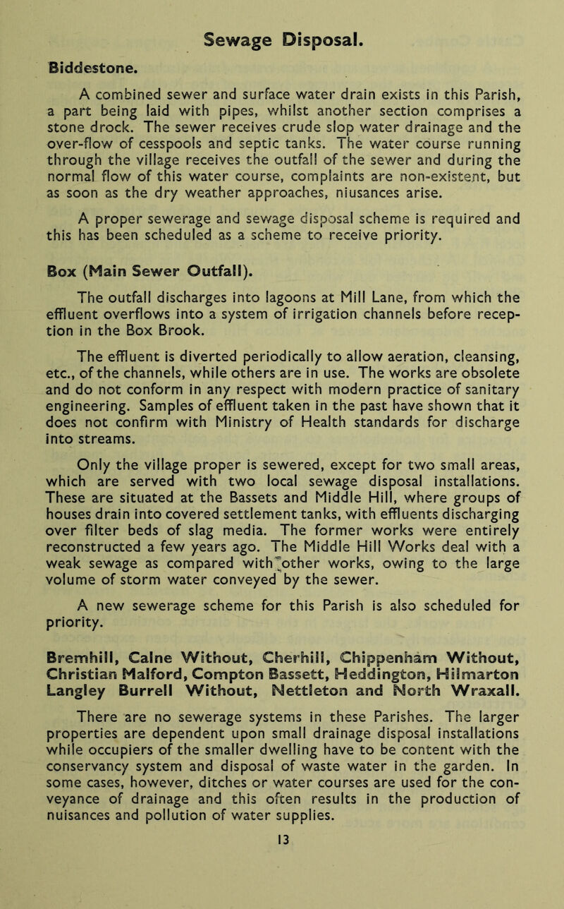 Sewage Disposal. Biddestone. A combined sewer and surface water drain exists in this Parish, a part being laid with pipes, v/hilst another section comprises a stone drock. The sewer receives crude slop v/ater drainage and the over-flow of cesspools and septic tanks. The water course running through the village receives the outfall of the sewer and during the normal flow of this water course, complaints are non-existent, but as soon as the dry weather approaches, niusances arise. A proper sewerage and sev/age disposal scheme is required and this has been scheduled as a scheme to receive priority. Box (Main Sewer Outfall). The outfall discharges into lagoons at Mill Lane, from which the effluent overflows into a system of irrigation channels before recep- tion in the Box Brook. The effluent is diverted periodically to allow aeration, cleansing, etc., of the channels, while others are in use. The works are obsolete and do not conform in any respect with modern practice of sanitary engineering. Samples of effluent taken in the past have shown that it does not confirm with Ministry of Health standards for discharge into streams. Only the village proper Is sewered, except for two small areas, which are served with two local sewage disposal installations. These are situated at the Bassets and Middle Hill, where groups of houses drain into covered settlement tanks, with effluents discharging over filter beds of slag media. The former works were entirely reconstructed a few years ago. The Middle Hill Works deal with a weak sewage as compared with^other works, owing to the large volume of storm water conveyed by the sewer. A new sewerage scheme for this Parish is also scheduled for priority. Bremhill, Caine Without, Cherhill, Chippenham Without, Christian Malford, Compton Bassett, Heddington, Hilmarton Langley Burrell Without, Nettleton and Morth Wraxall. There are no sewerage systems In these Parishes. The larger properties are dependent upon small drainage disposal installations while occupiers of the smaller dwelling have to be content with the conservancy system and disposal of waste water in the garden. In some cases, however, ditches or water courses are used for the con- veyance of drainage and this often results in the production of nuisances and pollution of water supplies.