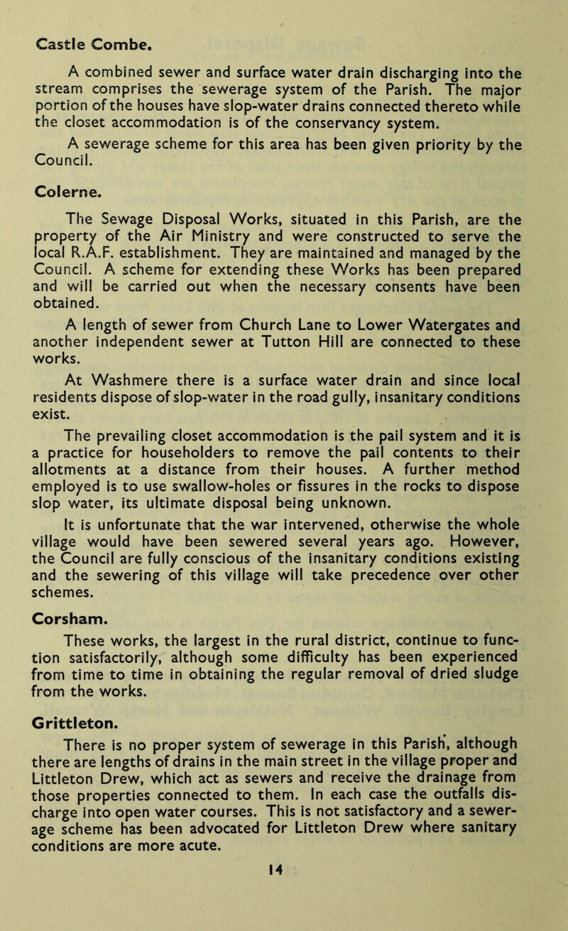 Castle Combe. A combined sewer and surface water drain discharging into the stream comprises the sewerage system of the Parish. The major portion of the houses have slop-water drains connected thereto while the closet accommodation is of the conservancy system. A sewerage scheme for this area has been given priority by the Council. Colerne. The Sewage Disposal Works, situated in this Parish, are the property of the Air Ministry and were constructed to serve the local R.A.F. establishment. They are maintained and managed by the Council. A scheme for extending these Works has been prepared and will be carried out when the necessary consents have been obtained. A length of sewer from Church Lane to Lower Watergates and another Independent sewer at Tutton Hill are connected to these works. At Washmere there is a surface water drain and since local residents dispose of slop-v^ater in the road gully, insanitary conditions exist. The prevailing closet accommodation Is the pail system and It is a practice for householders to remove the pall contents to their allotments at a distance from their houses. A further method employed is to use swallow-holes or fissures in the rocks to dispose slop water. Its ultimate disposal being unknown. It is unfortunate that the war intervened, otherwise the whole village would have been sewered several years ago. However, the Council are fully conscious of the insanitary conditions existing and the sewering of this village will take precedence over other schemes. Corsham. These works, the largest in the rural district, continue to func- tion satisfactorily, although some difficulty has been experienced from time to time in obtaining the regular removal of dried sludge from the works. Grittleton. There is no proper system of sewerage In this Parish*, although there are lengths of drains In the main street in the village proper and Littleton Drew, which act as sewers and receive the drainage from those properties connected to them. In each case the outfalls dis- charge Into open water courses. This is not satisfactory and a sewer- age scheme has been advocated for Littleton Drew where sanitary conditions are more acute.