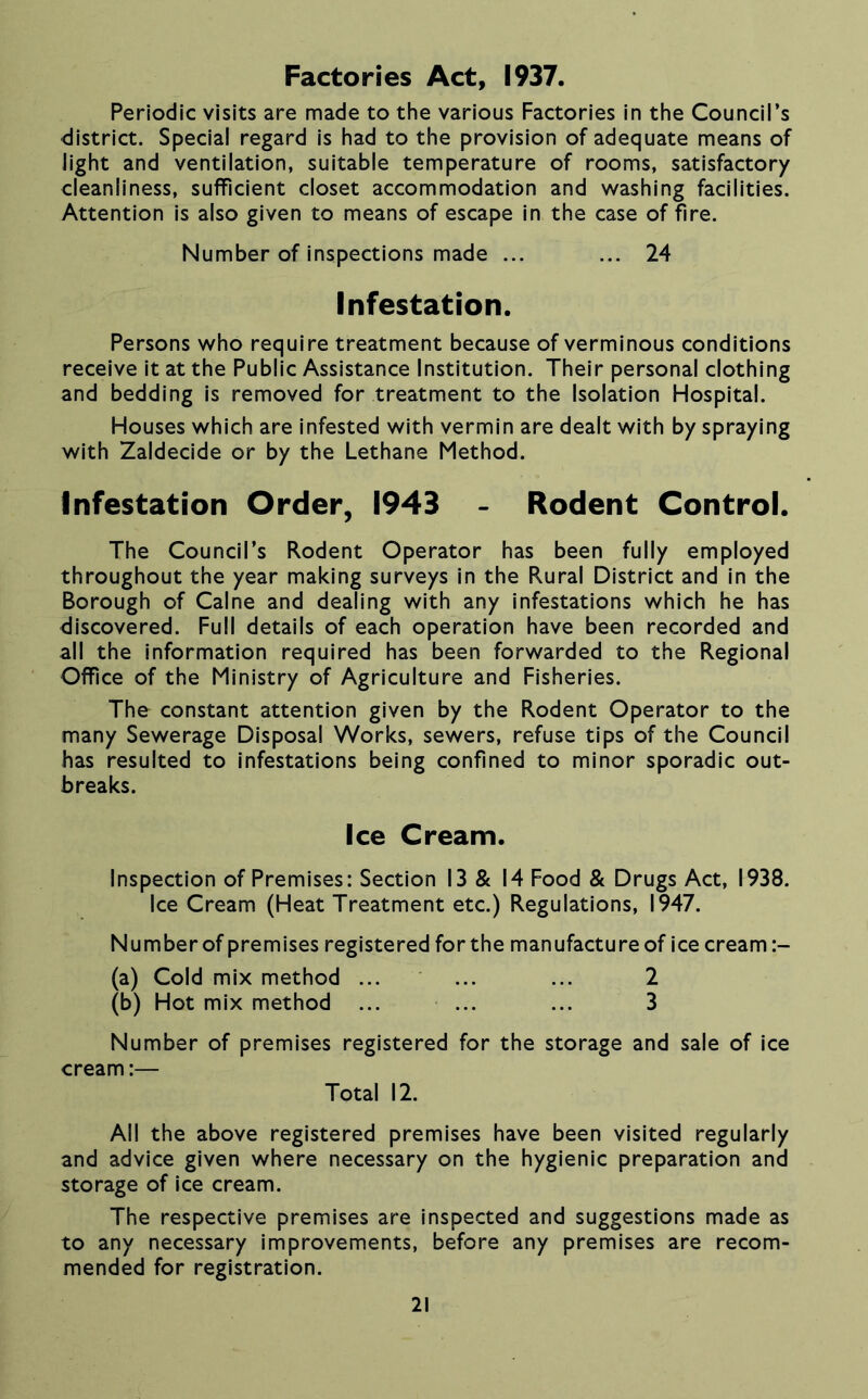 Periodic visits are made to the various Factories in the Council’s district. Special regard is had to the provision of adequate means of light and ventilation, suitable temperature of rooms, satisfactory cleanliness, sufficient closet accommodation and washing facilities. Attention is also given to means of escape in the case of fire. Number of inspections made ... ... 24 Infestation. Persons who require treatment because of verminous conditions receive it at the Public Assistance Institution. Their personal clothing and bedding is removed for treatment to the Isolation Hospital. Houses which are infested with vermin are dealt with by spraying with Zaldecide or by the Lethane Method. infestation Order, 1943 - Rodent Control. The Council’s Rodent Operator has been fully employed throughout the year making surveys in the Rural District and in the Borough of Caine and dealing with any infestations which he has discovered. Full details of each operation have been recorded and all the information required has been forwarded to the Regional Office of the Ministry of Agriculture and Fisheries. The constant attention given by the Rodent Operator to the many Sewerage Disposal Works, sewers, refuse tips of the Council has resulted to infestations being confined to minor sporadic out- breaks. Ice Cream. Inspection of Premises: Section 13 & 14 Food & Drugs Act, 1938. Ice Cream (Heat Treatment etc.) Regulations, 1947. Number of premises registered for the manufacture of ice cream (a) Cold mix method ... ... ... 2 (b) Hot mix method ... ... ... 3 Number of premises registered for the storage and sale of ice cream:— Total 12. All the above registered premises have been visited regularly and advice given where necessary on the hygienic preparation and storage of ice cream. The respective premises are inspected and suggestions made as to any necessary improvements, before any premises are recom- mended for registration.