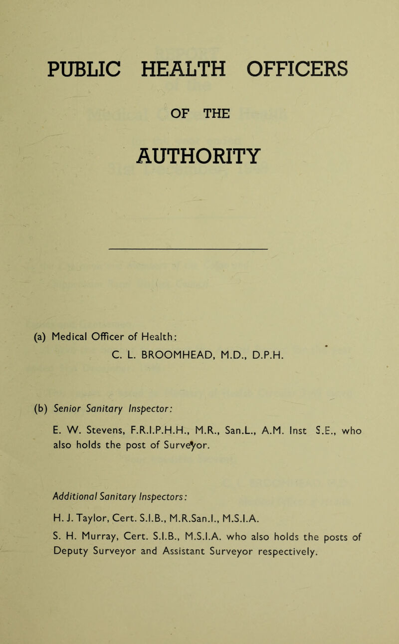 PUBLIC HEALTH OFFICERS OF THE AUTHORITY (a) Medical Officer of Health: C. L BROOMHEAD, M.D., D.P.H. (b) Senior Sanitary Inspector: E. W. Stevens, F.R.I.P.H.H., M.R., San.L., A.M. Inst S.E., who also holds the post of Surveyor. Additional Sanitary Inspectors: H. J. Taylor, Cert. S.I.B., M.R.San.l., M.S.I.A. S. H. Murray, Cert. S.I.B., M.S.I.A. who also holds the posts of Deputy Surveyor and Assistant Surveyor respectively.