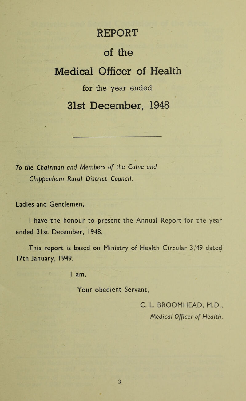 REPORT of the Medical Officer of Health for the year ended 31st December, 1948 To the Chairman and Members of the Caine and Chippenham Rural District Council. Ladies and Gentlemen, I have the honour to present the Annual Report for the year ended 31st December, 1948. This report is based on Ministry of Health Circular 3/49 dated 17th January, 1949. I am. Your obedient Servant, C. L. BROOMHEAD, M.D., Medical Officer of Health.