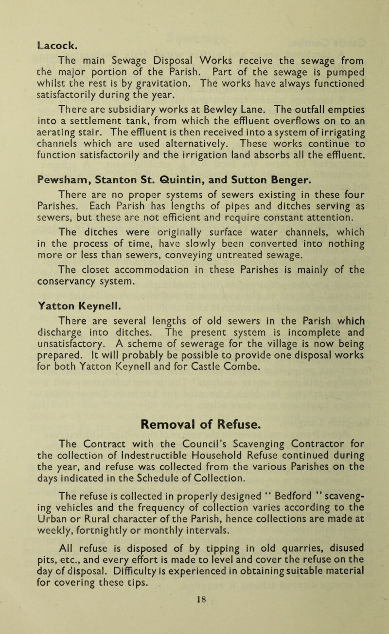 Lacock. The main Sewage Disposal Works receive the sewage from the major portion of the Parish. Part of the sewage is pumped whilst the rest is by gravitation. The v/orks have always functioned satisfactorily during the year. There are subsidiary works at Bewley Lane. The outfall empties into a settlement tank, from which the effluent overflows on to an aerating stair. The effluent is then received into a system of irrigating channels which are used alternatively. These works continue to function satisfactorily and the irrigation land absorbs all the effluent. Pewsham, Stanton St. Quintin, and Sutton Benger. There are no proper systems of sewers existing in these four Parishes. Each Parish has lengths of pipes and ditches serving as sewers, but these are not efficient and require constant attention. The ditches were originally surface water channels, which in the process of time, have slowly been converted into nothing more or less than sewers, conveying untreated sewage. The closet accommodation in these Parishes Is mainly of the conservancy system. Yatton Keynell. There are several lengths of old sewers in the Parish which discharge into ditches. The present system is incomplete and unsatisfactory. A scheme of sewerage for the village is now being prepared. It will probably be possible to provide one disposal works for both Yatton Keynell and for Castle Combe. Removal of Refuse. The Contract with the Council’s Scavenging Contractor for the collection of Indestructible Household Refuse continued during the year, and refuse was collected from the various Parishes on the days indicated in the Schedule of Collection. The refuse is collected In properly designed “ Bedford ” scaveng- ing vehicles and the frequency of collection varies according to the Urban or Rural character of the Parish, hence collections are made at weekly, fortnightly or monthly intervals. All refuse is disposed of by tipping in old quarries, disused pits, etc., and every effort Is made to level and cover the refuse on the day of disposal. Difficulty is experienced in obtainingsuitable material for covering these tips.