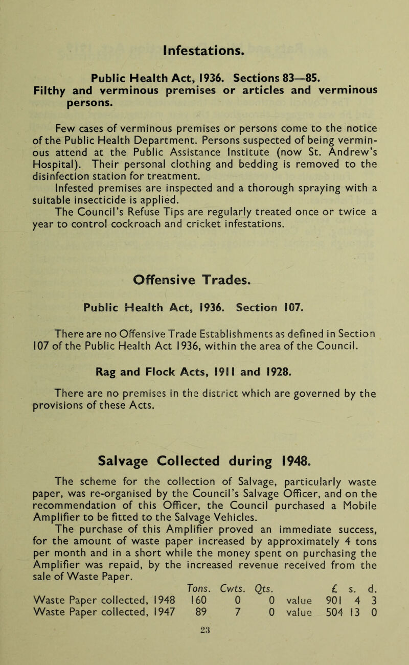 Infestations. Public Health Act, 1936. Sections 83—85. Filthy and verminous premises or articles and verminous persons. Few cases of verminous premises or persons come to the notice of the Public Health Department. Persons suspected of being vermin- ous attend at the Public Assistance Institute (now St. Andrew’s Hospital). Their personal clothing and bedding is removed to the disinfection station for treatment. Infested premises are inspected and a thorough spraying with a suitable insecticide is applied. The Council’s Refuse Tips are regularly treated once or twice a year to control cockroach and cricket infestations. Offensive Trades. Public Health Act, 1936. Section 107. There are no Offensive Trade Establishments as defined in Section 107 of the Public Health Act 1936, within the area of the Council. Rag and Flock Acts, 1911 and 1928. There are no premises in the district which are governed by the provisions of these Acts. Salvage Collected during 1948. The scheme for the collection of Salvage, particularly waste paper, was re-organised by the Council’s Salvage Officer, and on the recommendation of this Officer, the Council purchased a Mobile Amplifier to be fitted to the Salvage Vehicles. The purchase of this Amplifier proved an immediate success, for the amount of waste paper increased by approximately 4 tons per month and in a short while the money spent on purchasing the Amplifier was repaid, by the increased revenue received from the sale of Waste Paper. Tons. Cwts. Qts. L s. d. Waste Paper collected, 1948 160 0 0 value 901 4 3 Waste Paper collected, 1947 89 7 0 value 504 13 0